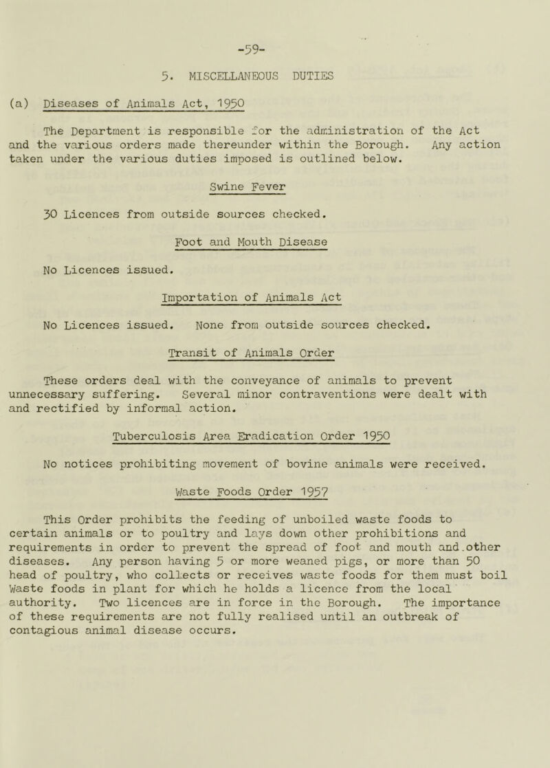 -59- 5. MISCELLANEOUS DUTIES (a) Diseases of Animals Act, 195Q The Department is responsible for the administration of the Act and the various orders made thereunder within the Borough. Any action taken under the various duties imposed is outlined below. Swine Fever 30 Licences from outside sources checked. Foot and Mouth Disease No Licences issued. Importation of Animals Act No Licences issued. None from outside sources checked. Transit of Animals Order These orders deal with the conveyance of animals to prevent unnecessary suffering. Several minor contraventions were dealt with and rectified by informal action. Tuberculosis Area Eradication Order 1950 No notices prohibiting movement of bovine animals were received. V/aste Foods Order 1957 This Order prohibits the feeding of unboiled waste foods to certain animals or to poultry and lays down other prohibitions and requirements in order to prevent the spread of foot and mouth and.other diseases. Any person having 5 or more weaned pigs, or more than 50 head of poultry, who collects or receives waste foods for them must boil Waste foods in plant for which he holds a licence from the local authority. Two licences are in force in the Borough. The importance of these requirements are not fully realised until an outbreak of contagious animal disease occurs.