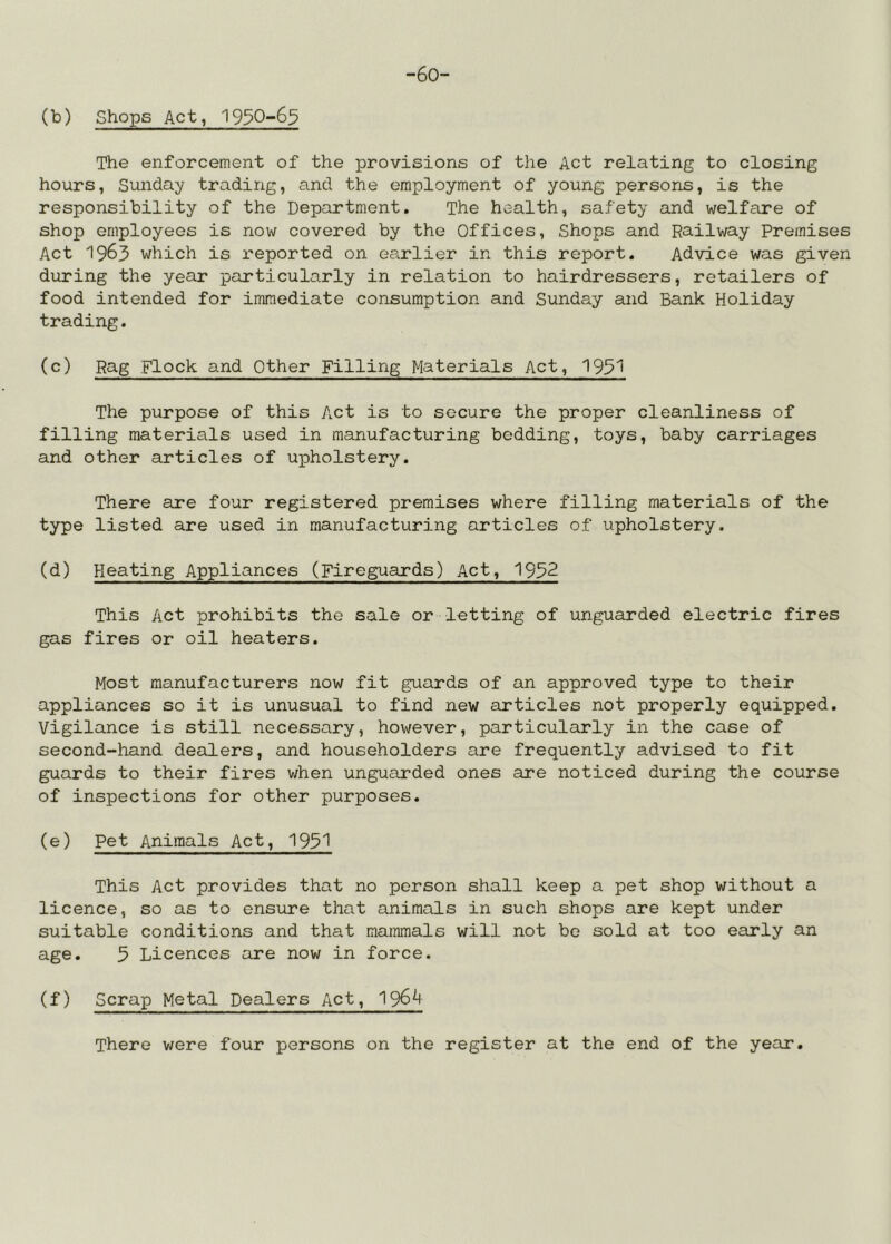 -60- (b) Shops Act, 1930-6^ The enforcement of the provisions of the Act relating to closing hours, Sunday trading, and the employment of young persons, is the responsibility of the Department, The health, safety and welfare of shop employees is now covered by the Offices, Shops and Railway Premises Act 1963 which is reported on earlier in this report. Advice was given during the year particularly in relation to hairdressers, retailers of food intended for immediate consumption and Sunday euid Bank Holiday trading. (c) Rag Flock and Other Filling Materials Act, 193^ The purpose of this Act is to secure the proper cleanliness of filling materials used in manufacturing bedding, toys, baby carriages and other articles of upholstery. There are four registered premises where filling materials of the type listed are used in manufacturing articles of upholstery. (d) Heating Appliances (Fireguards) Act, 1932 This Act prohibits the sale or letting of unguarded electric fires gas fires or oil heaters. Most manufacturers now fit guards of an approved type to their appliances so it is unusual to find new articles not properly equipped. Vigilance is still necessary, however, particularly in the case of second-hand dealers, and householders are frequently advised to fit guards to their fires when unguarded ones are noticed during the course of inspections for other purposes. (e) Pet Animals Act, 193^ This Act provides that no person shall keep a pet shop without a licence, so as to ensure that animals in such shops are kept under suitable conditions and that mammals will not bo sold at too early an age. 5 Licences are now in force. (f) Scrap Metal Dealers Act, 1964 There were four persons on the register at the end of the year.