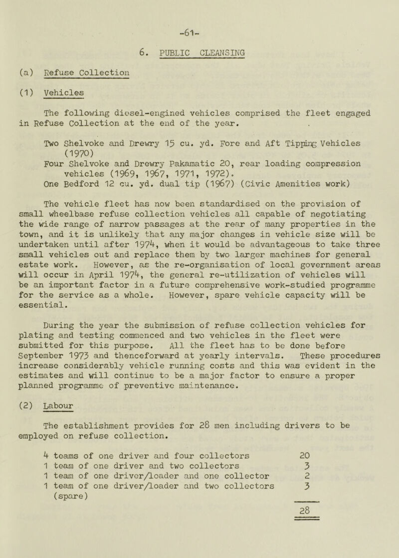 -61- 6. PUBLIC CLEANSING (a) Refuse Collection (1) Vehicles The following diosel-engined vehicles comprised the fleet engaged in Refuse Collection at the end of the year. Two Shelvoke and Drewry 15 cu. yd. Fore and Aft Tipping Vehicles (1970) Four Shelvoke and Drewry Pakamatic 20, rear loading compression vehicles (1969, 196?, 1971, 1972). One Bedford 12 cu. yd. dual tip (I967) (Civic Amenities work) The vehicle fleet has now been standardised on the provision of small wheelbase refuse collection vehicles all capable of negotiating the wide range of narrow passages at the rear of many properties in the town, and it is unlikely that any major changes in vehicle size will be undertaken until after 197^, when it would be advantageous to take three small vehicles out and replace them by two larger machines for general estate work. However, as the re-organisation of local government areas will occur in April 197^, the general re-utilization of vehicles will be an important factor in a future comprehensive work-studied programme for the service as a whole. However, spare vehicle capacity will be essential. During the year the submission of refuse collection vehicles for plating and testing commenced and two vehicles in the fleet were submitted for this purpose. All the fleet has to be done before September 1973 and thenceforward at yearly intervals. These procedures increase considerably vehicle running costs and this was evident in the estimates and will continue to be a major factor to ensure a proper planned programme of preventive maintenance. (2) Labour The establishment provides for 28 men including drivers to be employed on refuse collection. 4 teams of one driver and four collectors 20 1 team of one driver amd two collectors 3 1 team of one driver/loader and one collector 2 1 team of one driver/loader and two collectors 3 (spare) 28