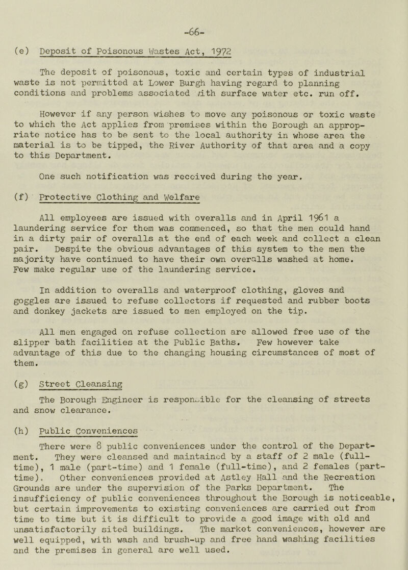 -66- (e) Deposit of Poisonous V/astes Act, 1972 The deposit of poisonous, toxic and certain types of industrial waste is not permitted at Lower Burgh having regard to planning conditions and problems associated ;ith surface water etc. run off. However if any person wishes to move any poisonous or toxic waste to v/hich the Act applies from loremises within the Borough an approp- riate notice has to be sent to the local authority in whose area the material is to be tipped, the River Authority of that area and a copy to this Department. One such notification was received during the year. (f) Protective Clothing and Welfare All employees are issued with overalls and in April I96I a laundering service for them was commenced, so that the men could hand in a dirty pair of overalls at the end of each week and collect a clean pair. Despite the obvious advantages of this system to the men the majority have continued to have their own overalls washed at home. Few make regular use of the laundering service. In addition to overalls and waterproof clothing, gloves and goggles are issued to refuse collectors if requested and rubber boots and donkey jackets are issued to men employed on the tip. All men engaged on refuse collection are allowed free use of the slipper bath facilities at the Public Baths. Few however take advantage of this due to the changing housing circumstances of most of them. (g) Street Cleansing The Borough Engineer is respon^^ible for the cleansing of streets and snow clecurance. (h) Public Conveniences There were 8 public conveniences under the control of the Depart- ment. They were cleansed and maintained by a staff of 2 male (full- time), 1 male (part-time) and 1 female (full-time), and 2 females (part- time). ether conveniences provided at Astley Hall and the Recreation Grounds are under the supervision of the Parks Department. The insufficiency of public conveniences throughout the Borough is noticeable, but certain improvements to existing conveniences are carried out from time to time but it is difficult to provide a good image with old and unsatisfactorily sited buildings. The market conveniences, however are well equipped, with wash and brush-up and free hand washing facilities and the premises in general are well used.