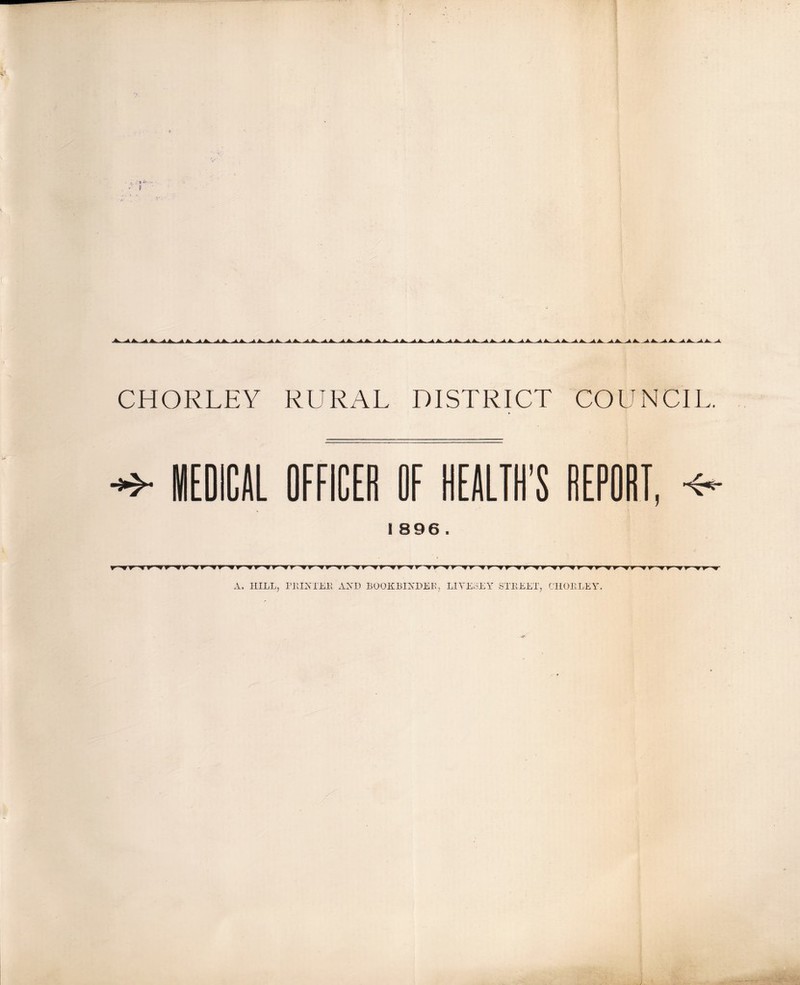 ,Aik...A^ ^J>..^ik..^ik.^A>.^A> JkJk. ^JL. ■JtA>^4>.^A.^A^-A. CHORLEY RURAL DISTRICT COUNCIL. lEOICAL OFFICEe OF HEALIH’S REPORT, ^ I 896 . A. HILLj nilATEK AXD BOOKBINDER, LIYEoEY STllEET, C'lIOELEY.