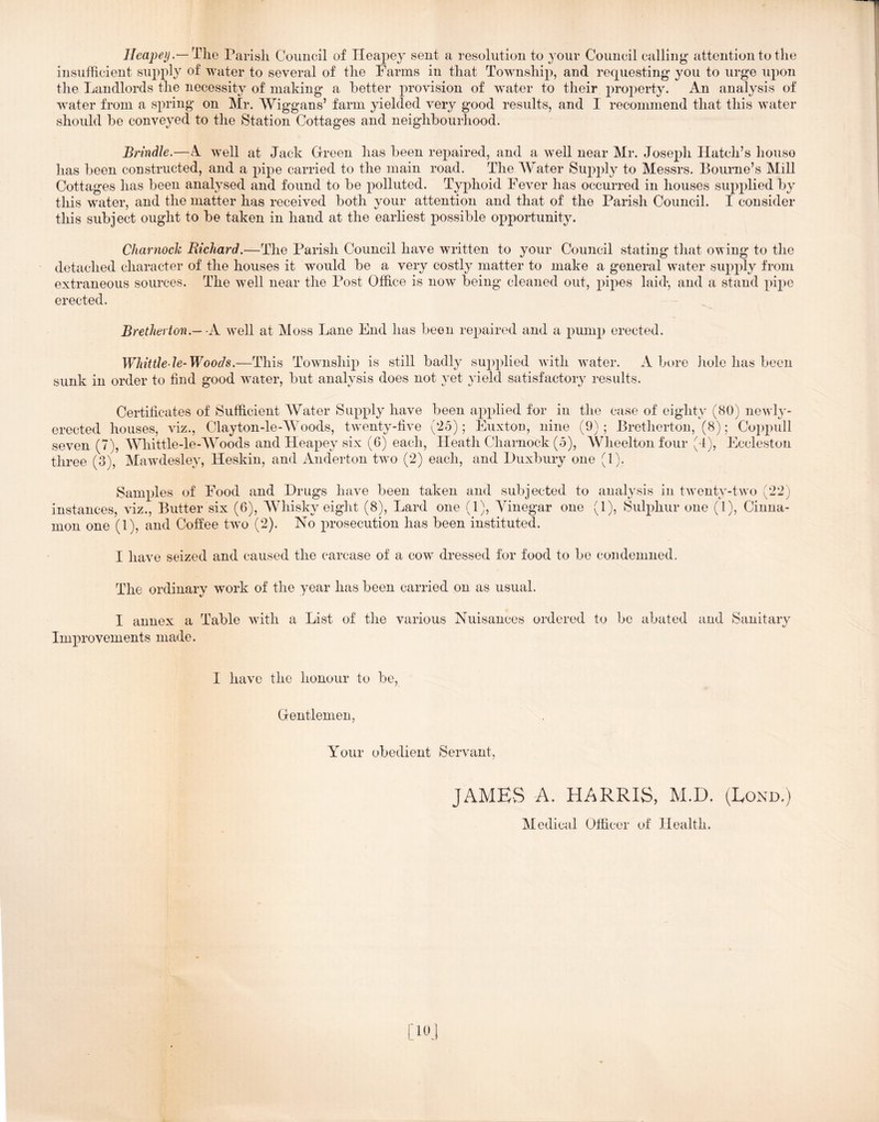 Heapey.— Tlie Parisli Council of Ileapey sent a resolution to your Council calling attention to tlie insufficient supply of water to several of tlie Farms in that Township, and requesting you to urge upon the Landlords the necessity of making a better provision of water to their property. An analysis of water from a spring on Mr. Wiggans’ farm yielded very good results, and 1 recommend that this water should be conveyed to the Station Cottages and neighbourhood. Brindle.—A well at Jack Green has been repaired, and a well near Mr. Joseph Hatch’s house has been constructed, and a pipe carried to the main road. The Water Supply to Messrs. Bourne’s Mill Cottages has been analysed and found to be polluted. Typhoid Fever has occurred in houses supplied by this water, and the matter has received both your attention and that of the Parish Council. I consider this subject ought to be taken in hand at the earliest possible opportunity. Charnoclc Richard.—The Parish Council have written to your Council stating that owing to the detached character of the houses it would be a very costly matter to make a general water supply from extraneous sources. The well near the Post Office is now being cleaned out, pipes laid, and a stand pipe erected. Bretherton.— A well at Moss Lane End has been repaired and a pump erected. Whittle le-Woods.—This Township is still badly supplied w'ith wmter. A bore hole has been sunk in order to find good water, but analysis does not yet yield satisfactory results. Certificates of Sufficient Water Supply have been applied for in the case of eighty (80) newly- erected houses, viz., Clayton-le-Woods, tw'enty-five (25); Euxtou, nine (9) ; Bretherton, (8); Coppull seven (7), Whittle-le-AVoods and Heapey six (6) each. Heath Charnock (5), Wheelton four (4), Eccleston three (3), Mawdesley, Heskin, and Anderton tw^o (2) each, and Huxbury one (1). Samples of Food and Drugs have been taken and subjected to analysis in tw’enty-tw'o (22) instances, viz.. Butter six (6), Whisky eight (8), Lard one (1), Vinegar one (1), Sulphur one (1), Cinna- mon one (1), and Coffee two (2). No prosecution has been instituted. I have seized and caused the carcase of a cow dressed for food to be condemned. The ordinary work of the year has been carried on as usual. I annex a Table wfith a List of the various Nuisances ordered to bo abated and Sanitary Improvements made. I have the honour to be. Gentlemen, Your obedient Servant, JAMES A. HARRIS, M.D. (Lond.) Medical Officer of Health.