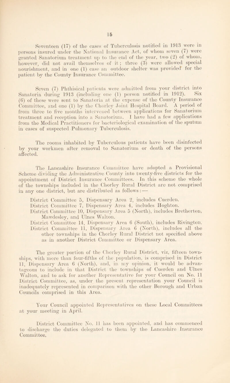 Seventeen (17) of the cases of Tuberculosis notified in 1913 were in persons insured under the National Insurance Act, of whom seven (7) were gi-anted Sanatorimn treatment up to the end of the year, twO' (2) of whom, however, did not avail themselves of it ; tbree (3) were allowed special nourishment, and in one (1) case an outdoor- shelter was provided for the patient by the County Insurance Committee. Seven (7) Phthisical patients were admrtted from yoiir district into Sanatoria during 1913 (including one (1) person notified in 1912). Six (6) of these were sent^ to Sanatoria at the expense of the County Insurance Committee, and one (1) by the Cliorley Joint Hospital Board. A period of from three to five months intervened between applications for Sanatorium treatment and reception into a Sanatorium. I have had a few applications frorn the Medical Practitioners for bacteriological examination of the sputum in cases of suspected Pulmonary Tuberculosis. The rooms inhabited by Tuberculous patients have been disinfectecl by your workmen after removal to Sanatorium or death of the persons affected. The Lancashire Insurance Committee have adopted a Provisional Scheme dividing the Administrative County into twenty-five districts for the appointment of District Insurance Committees. In this scheme the whole of the townships included in the Chorley Rural District are not comprised in any one district, but are distributed as follows:—■ District Committee 5, Dispensary Area 2, includes Cuerden. District Committee 7, Dispensary Area 4, includes Hoghton. District Committee 10, Dispensary Area, 5 (North), includes Bretherton, Mawdesley, and IJlnes Walton. District Committee 14, Dispensary Area 6 (South), includes Rivington. District Committee 11, Dispeinsary Area 6 (North), includes all the other townships in the Chorley Rural District not specified above as in another District Committee or Dispensary Area. The greater portion of the Chorley Rural District, viz, fifteen town- ships, with more than four-fifths of the population, is comprised in District 11, Dispensary Area 6 (North), and, in my opinion, it would be advan- tageous to include in that District the townships of Cuerden and Ulnes Walton, and to ask for another Representative for your Council on No. 11 District Committee, as, under the present representation your Council is inadequately represented in comparison with the other Borough and Urban Councils comprised in this Area. Your Council appointed Representatives on these Local Committees at your meeting in April. District Committee No. 11 has been appointed, and has commenced to discharge the duties delegated to^ them by the Lancashire Insurance Committee.