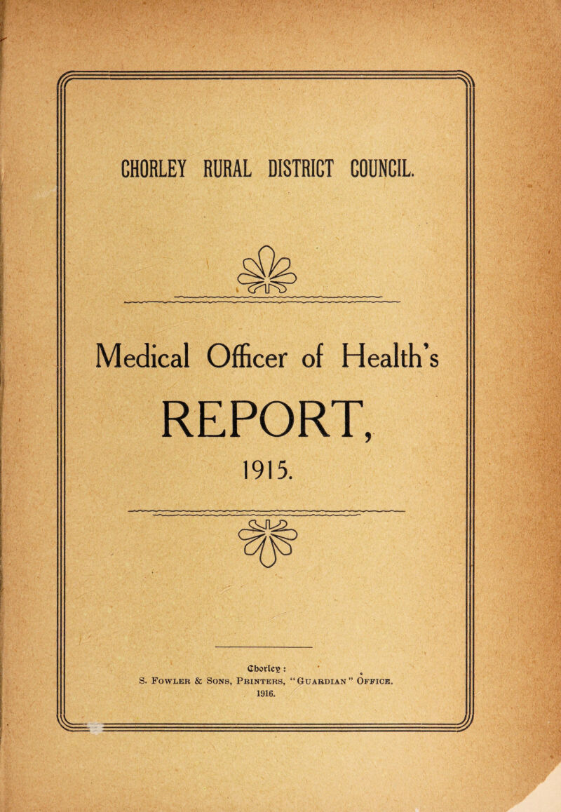 CHORLEY RURAL DISTRICT COUNCIL Medical Officer of Health’s REPORT, 1915. Cborlcis ; S. Fowler & Sons, Printers, “Guardian” Office. 1916.