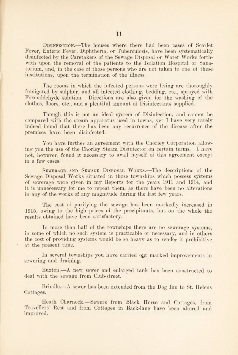 Disinfection.—The houses where there had been cases of Scarlet Fever, Enteric Fever, Diphtheria, or Tuberculosis, have been systematically disinfected by the Caretakers of the Sewage Disposal or Water Works forth- with upon the removal of the patients to the Isolation Hospital or Sana- torium, and, in the case of those persons who are not taken to one of these institutions, upon the termination of the illness. The rooms in which the infected persons were living are thoroughly fumigated by sulphur, and all infected clothing, bedding, etc., sprayed with Formaldehyde solution. Directions are also given for the washing of the clothes, floors, etc., and a plentiful amount of Disinfectants supplied. Though this is not an ideal system of Disinfection, and cannot be compared with the steam apparatus used in towns, yet I have very rarely indeed found that there has been any recurrence of the disease after the premises have been disinfected. You have further an agreement with the Chorley Corporation allow- ing you the use of the Chorley Steam Disinfector on certain terms. I have not, however, found it necessary to avail myself of this agreement except in a few cases. Sewerage and Sewage Disposal Works.—The descriptions of the Sewage Disposal Works situated in those townships Avhich possess systems of sewerage were given in my Reports for the years 1911 and 1914, and it is unnecessary for me to repeat them, as there have been no alterations in any of the works of any magnitude dmdng the last few* years. The cost of purifying the sewage has been markedly increased in 1915, owing to the high prices of the precipitants, but on the whole the results obtained have been satisfactory. In more than half of the townships there are no sewerage systems, in some of which no such system is practicable or necessary, and in others the cost of providing systems wmuld be so heavy as to render it prohibitive at the present time. In several townships you have carried oj^t marked improvements in sewering and draining. Euxton.—A new sewnr and enlarged tank has been constructed to deal wdth the sewage from Club-street. Brindle.—A sewer has been extended from the Dog Inn to St. Helens Cottages. Heath Charnock.—^Sewers from Black Horse and Cottages, from Travellers’ Rest and from Cottages in Back-lane have been altered and improved.