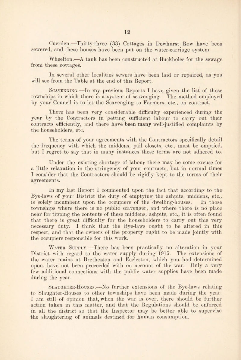 Cuerden.—Thirty-three (33) Cottages in Dewhurst Row have been sewered, and these houses have been put on the Avater-carriage system. Wheelton.—A tank has been constructed at Buckholes for the sewage from these cottages. In several other localities sewers have been laid or repaired, as you will see from the Table at the end of this Report. Scavenging.—In my previous Reports I have given the list of those townships in which there is a system of scavenging. The method employed by your Council is to let the Scavenging tO' Farmers, etc., on contract. There has been very considerable difficulty experienced during the year by the Contractors in getting sufficient labour to carry out their contracts efficiently, and there have been many Avell-justified complaints by the householders, etc. The terms of your agreements Avith the Contractors specifically detail the frequency Avith Avhich the middens, pail closets, etc., must be emptied, but I regret to say that in many instances these terms are not adhered to. Under the existing shortage of labour there may be some excuse for a little relaxation in the stringency of your contracts, but in normal times I consider that the Contractors should be rigidly kept to the terms of their agreements. In my last Report I commented upon the fact that according to the Bye-laAvs of your District the duty of emptying the ashpits, middens, etc., is solely incumbent upon the occupiers of the dAvelling-houses. In those townships where there is no public scavenger, and Avhere there is no place near for tipping the contents of these middens, ashpits, etc., it is often found that there is great difficulty for the householders to carry out this very necessary duty. I think that the Bye-laws ought to be altered in this respect, and that the OAvners of the property ought to be made jointly Avith the occupiers responsible for this Avork. Water Supply.—There has been practically no alteration in your District Avith regard to the Avater supply during 1915. The extensions of the Avater mains at Bretheiiton and Eccleston, AAdiich you, had determined upon, have not been proceeded Avith on account of the Avar. Only a very feAv additional connections Avith the public Avater supplies have been made during the year. Slaughter-Houses.—No further extensions of the Bye-laAvs relating to Slaughter-Houses to other toAvnships have been made during the year. I am still of opinion that, when the Avar is over, there should be further action taken in this matter, and that the Regulations should be enforced in all the district so that the Inspector may be better able to supervise the slaughtering of animals destined for human consumption.