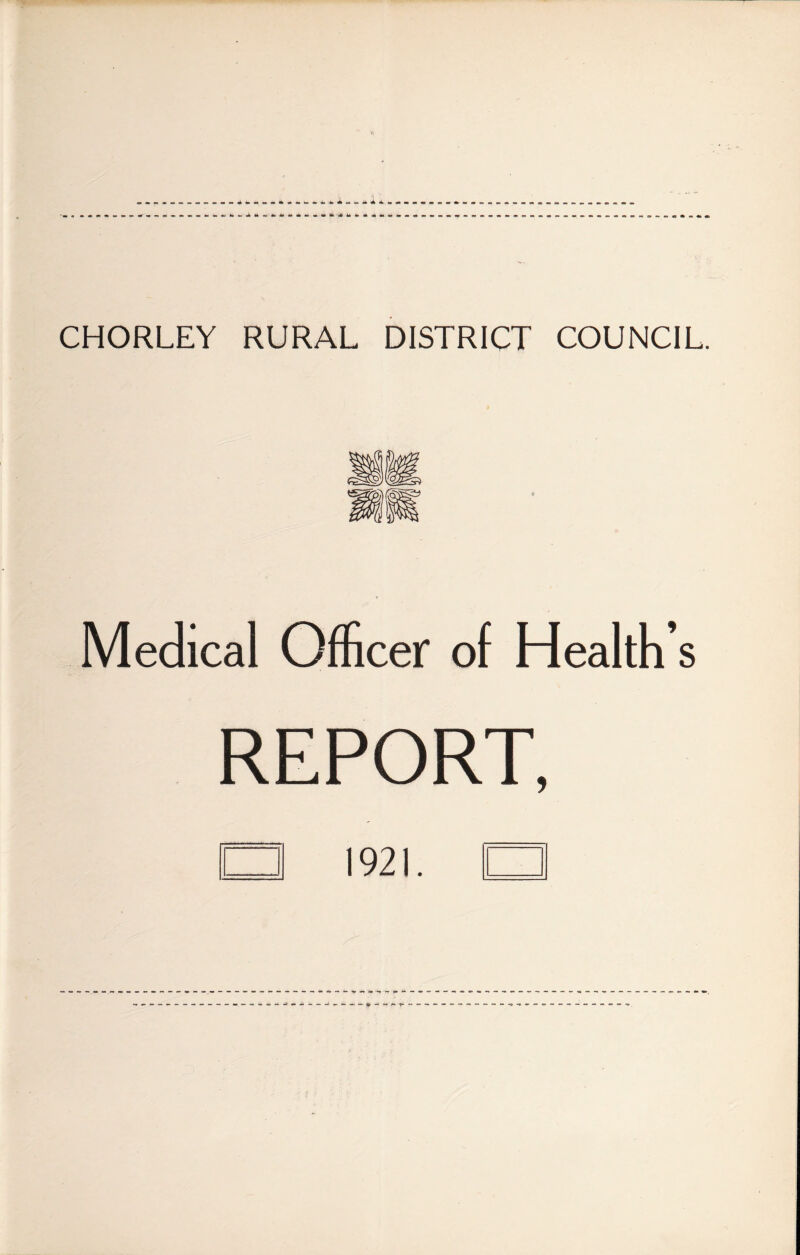 CHORLEY RURAL DISTRICT COUNCIL. Medical Officer of Health’s REPORT, □ 1921. □
