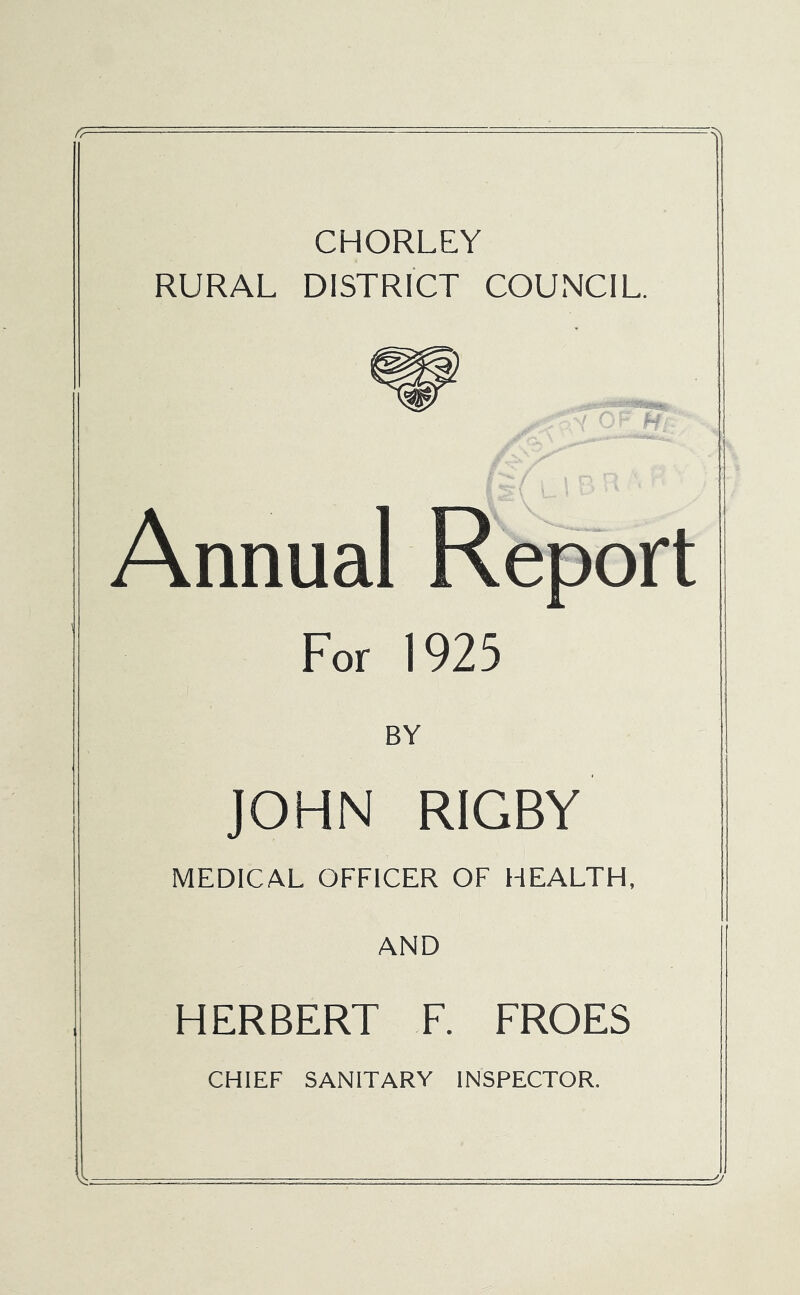 CHORLEY RURAL DISTRICT COUNCIL. Annual Report For 1925 BY JOHN RIGBY MEDICAL OFFICER OF HEALTH, AND HERBERT F. FROES CHIEF SANITARY INSPECTOR.