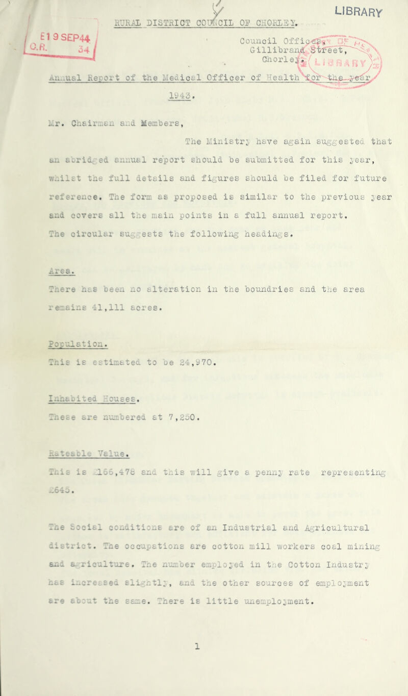 LIBRARY RURAL DISTRICT COUNCIL OR CHORIE Y, .•u.-.Uc.l Report of the he«. icr.l Officer of Healt Council Of Gillibra Chorle 1943. Lr. Chairman and Members, The Ministry have again suggested that . ied annual report should be submitted for this year, \v..iiit tile full details and figures should be filed for future reference. The form as proposed is similar to the previous year a~d covers all the main points in a full annual report. The circular su ests tne following headings. Area. T.iere has been no alteration in the boundries and the area remains 11,111 acres. Population. Iris is estimated to oe 24,970. I-.na*. ireo. Rouses. Inese are numbered at 7,250. .-.-teazle Value. Inis is L55,47c and this will give a pennj rate representing h645. Tne cocial conditions are of an Industrial and Agricultural distiict. The occupations are cotton mill workers coal mining and a riculture. Tne number employed in the Cotton Industry nas increased sli ntl; , and the other sources of employment ere a'o.:nt the same. There is little unemployment. 1