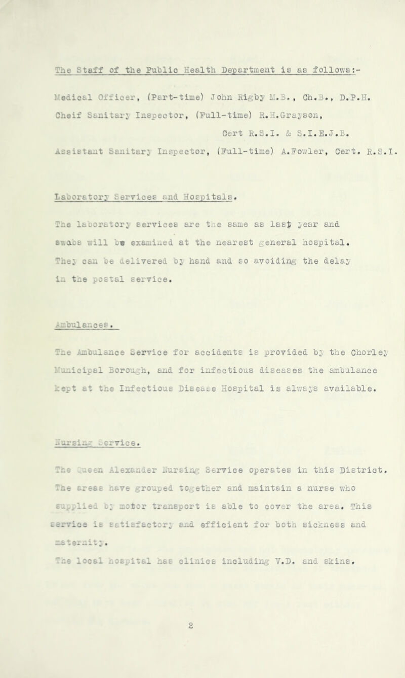 ,~we rtaff of the Public .'ealth Department is as follows ediot 1 Loer, (P«. rt-time) John Rigby M.B., Ch• B•, D.P.H. Cheif Sanitar; Inspector, (Full-time) R.H.Grajson, Cert R.S.I. <Sb S.I.E.J.B. Assistant Sanitary otor, (Full-time) A.Fowler, Cert. R.S.I* laboratory services and Hospitals. las lacor-tori services are t.ie same as last year and swans will _e exi 8d at the nearest _,eneral hospital. The; can he delivered bj hand and so avoiding the delay i.. tne postal service. --bulaaces. Tae Ambulance Service for accidents is provided by the Chorley .micipal Borough, and for infectious diseases the ambulance kept at the Infectious Disease Hospital is always available. .wursi.m -ervice. .. Bing Service operates in this District. Tne areas wave grouped together and maintain a nurse who supplied by u:t:r transport is able to cover the area. This service is Eatisfactor; ana efficient for both sickness and uateiuit;.. The local hospital \£ olinios including V.D. and skins. 2