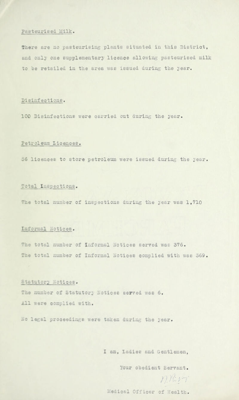 Pt'.steurised hilk There are no pasteurising plants situated in this District, and onlj one supplementary lioence allowing pasteurised milk to be retailed in the area was issued during the year. Sisinf actions. 100 Disinfactions were oarried out during the year. Pet. oleum Licenoes . 56 lice-ces to store petroleum were issued during the year. Total inspections. The total number of inspections during the year was 1,710 Informal ..otices. The total number of Informal Notioes served was 376. The t:*. 1 number of Informal Notioes complied with was 369. Statutory .■otices. number of Statutory Notioes served was 6. All were complied with. Bo legal proceedings were taken during the year. I am, Ladies and Gentlemen Pour obedient Lervant l'edioal Officer of Health