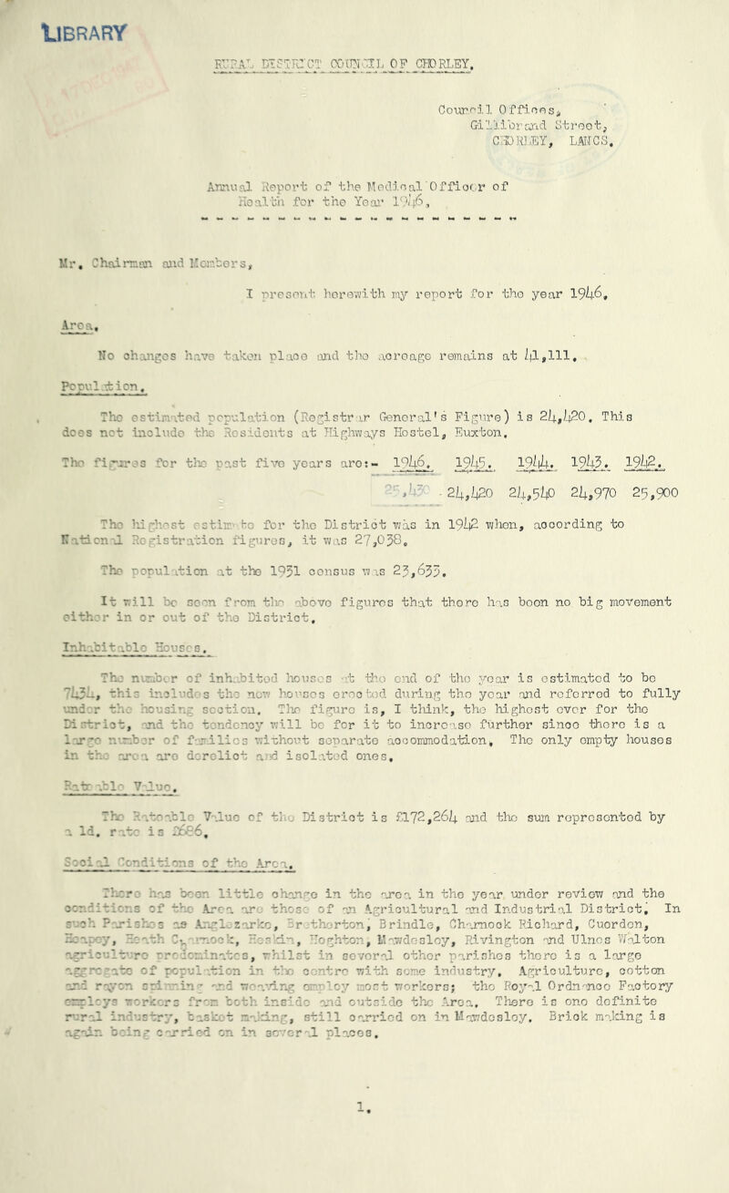 Library KVTA' pisTRTCTp COHNGII, OF CHPRLEY. Counci 1 Offices, Gilliorond Street, CHORLEY, LANCS. Annual deport of the Medioal Office r of Health for the Year 1946, Mr. Chairman and Members, I present herewith my report for the year 1946, Area. No changes have taken plaoo and the acreage remains at 91,111, Pc pul.d: ion. The estimate bion (Registrar General's Figure) is 24,920, This dees not include the Residents at Highways Hostel, Euxton. The figures for the past five years aro:- ln46, 1945« 19/l4. 1943 ♦ 1994. V 24,420 24,540 24,970 25,900 The hi -host as tim ho for the District was in 1992 whon, according to IT .tacnal Registration figures, it was 27,058, The uopul .tion at the 1^51 census was 25,655. It will '.'c soon from the above figures that there has boon no big movement either in or out of the District, Inhabitable Houses. Tho nunc inhabited houses at the end of the year is estimated to be 7939., this includes the now houses ©rooted during tho year and referred to fully and r th Lev. sir.: section. Tho figure is, I think, the highest ever for tho Ti 'krlct, nd th: t. nd ncy will bo for it to increase further sinoo there is a - g f-j-lii 3 without separate accommodation, The only empty houses in th: area oro dorcliot a.ud isolated ones. Hate able Value, Th ? .toable Value of the Distriot is £172,269 and the sum represented by a Id, rate is 3686, 3aci al Tendition3 of the Area, Th:.- ■ ha: be on little change in tho area in the year undor review and the c:r.aiti:ns of the Area are those of an Agricultural and Industrial District, In ■ oh ? ri:h 0 :.e Arrl z .rke, r th rtonj Bri idle, Ch trnook Richard, Cuordon, -ha j, h: a oh T-„ nock, He skin, Heghton, Mawdosloy, Rivington and TJlnos Walton agriculture predominates, whilst in several other parishes there is a large aggregate of population in tho centre with some industry. Agriculture, cotton ar.T raven cel ain - ana weaving ca Toy meet workers; tho Royal Ordnance Faotory errlcyr workers frer. both inside nod outside the Area, There is one definite rural ir. 'astry, b ask. t matin’, still carried on in Mawdosloy, Briok making is again being carried on in several nlacos.