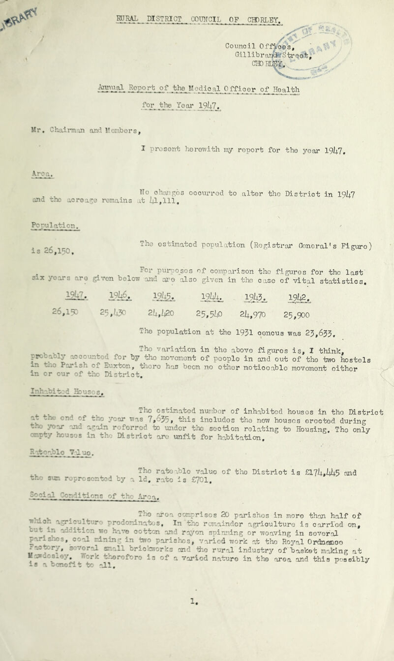 RURAL _ DISTRICT GOUNCIL OF CHDRLEY. ; Counoil Offioos, Gil lib rapid- Street, CHD RLEY. Annual Report of the Medioal Offioer of Health for the Year 19/4.7. Mr. Chairman and Members, I prosent herewith my report for the yoar 1957, Area. ohangos oocurrod to alter the District in I9l±j and the lore ige remains at 51,111, The ostinatod population (Registrar Goneral's Figure) For purposes of comparison the figures for tho last given below and are also given in the case of vital statistics. 19/45. 19/45. 19/2. 2q»''-?c 25,520 25,550 25,970 25,900 The population at the 1951 oencus was 25,655, . Tho variation in the above figures is, I think, ,r . • : -nt of people in and out of tho two hostels _n P.ri-'h —.octon, o-.orc has been no other noticoablo movoment either in cr our of the District. I:'r. .bit c Houses. Population. is 26,150, six years are 1257. 26,150 The estimated number of inhabited houses in tho District 'y criT -- yoar was 7,655, this includos the new houses erected during tho yoar and again referred to under the section relating to Housing. The only 707 houses in the District are unfit for habitation. Sat Pablo 7-1 up. The rateable value of the Distriot is £175,555 and w..o sun represented by a Id, rate is £701. ft— al Tsr.aitions of the- Areg. parishes, co Factory, gev H-jrdcsley. is a benefit The grog comprises 20 parishes in moro than half of Iv T- 7rodoninates, In the remainder agriculture is carried on, ~'n 7° Lave cotton and rayon spinning or woaving in several al ranan * in two parishes, Varied work at the Royal Ordncaaoo f'r^ ryr' orio .avorks and ihe rural industry of basket making at r‘- y.oeroforo 13 of a varied nature in the area and this possibly : to all. 1.