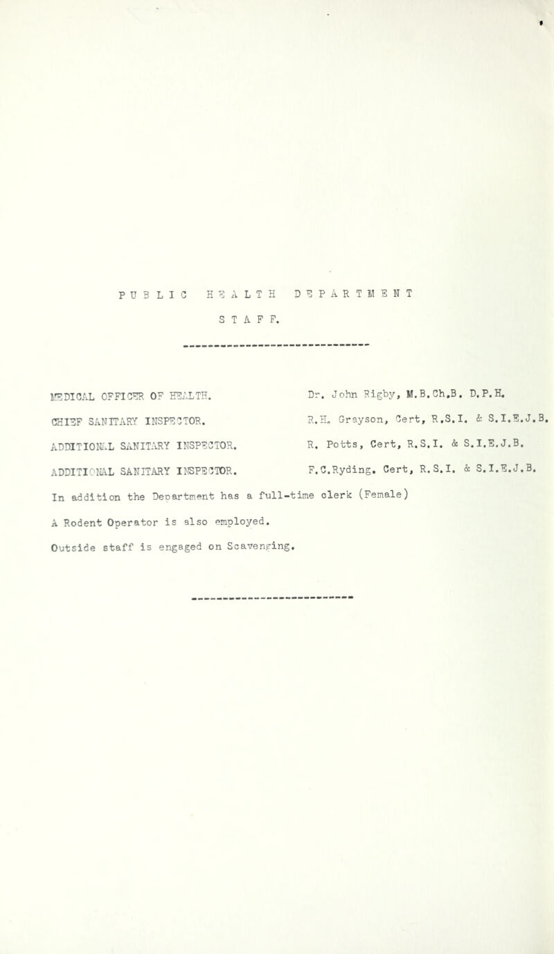 f PUBLIC HEALTH DEPARTMENT STAFF. MEDICAL OFFICER OF HEALTH. Dr. John Rigby, M.B.Ch.B. CHIEF SANITARY INSPECTOR. R.H. Grayson, Cert, R.S.I ADDITIONAL SANITARY INSPECTOR. R. Potts, Cert, R.S.I. & ADDITIONAL SANITARY INSPECTOR. F.C.Ryding. Cert, R.S.I. In addition the Department has a full-time clerk: (Female) A Rodent Operator is also employed. Outside staff is engaged on Scavenging. D. P. H. & S.I.E.J.B, l.I.E. J.B. : S.I.E.J.B.