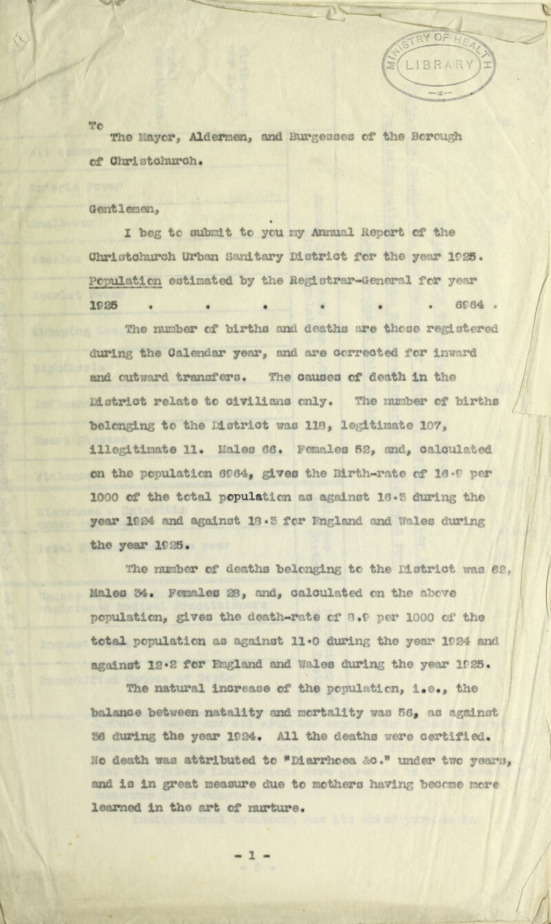 TC The Mayer, Aldemen, and Burgeooeo ct the Bcrcii^ of Ohrlotohuroh* aentlemen, I beg to oubnlt to you ny Annual Report of the CJhriatohuroh Urban Sanitary Uiotriot for the year IfSS, Population eotlnated by the Reglotrar-General for year IP *36 •••••• 6P 64 The number of biartha and deaths are theae registered during the Calendar year, and are oorreoted for In'^ard and outward tranofero. The oausoo of death in the Id strict relate to oiviliaiis only. The nmiber of births belonging to the Idetrlot wa© IIB, legitiiaate 107, illegitinat© 11. Males 66. Females 62, and, calculated on the population 6C64, gives the Birth-rate of 16 *r per 1000 of the total population as against 16-S dialing the year K24 and against 10.S for England and Wales diiring the year IP25. ihe number of deaths belonging to the District was 62, Males 34. Females 28, and, calculated on the above popiaaticn, gives the death-rat© of B.f per 1000 of th© total population as against 11*0 dxaring the year If24 and against 12*2 for Emgland and Wales during th© year If 25. The natural Increase of the population, i.©., the balance between natality and mortality was 56, as against 36 during the year 1P24. All the deaths were certified, no death was attributed to Diarrhoea &o. under two years, and is in great measure due to mothers having beorm© more learned in the art of nurtiu:*e. - 1 -