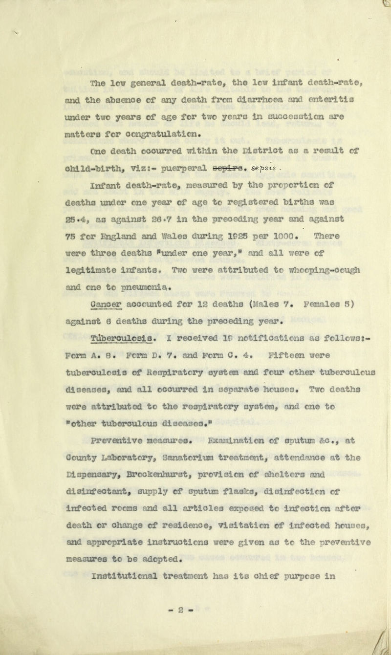 The low general death-rate, the low Infant death-rate, and the aboenoe of any death from diarrhoea and enteritis iinder two years of age for two years in oucoeoation are natters for ocngratulation. Cne death oooiarred within the District as a result of child-birth, viz:- puerperal eepi-Fs* sepsis . Infant death-rate, measured by the proportion of deaths imder cne year of age to registered births was 25 *4, as against 26*7 in the preceding year and against 76 for England and Wales during 1925 per 1000* There were throe deaths »*under one year,** and all were of legitimate infants. Two were attributed to whooping-cough and cne to pneumonia. Cancer accounted for 12 deaths (Males 7. Females 5) against 6 deaths during the preceding year. Tuberculosis. I received 19 notifications as follcwo;- Fom A. 8. Form D* 7. and Form 0. 4. Fifteen were tuberculosis of Heopiratory system and four other tuberculous diseases, and all ocotirred in separate houses. Two deaths were attributed to the respiratory system, and cne to ■other tuberculous diseases. preventive meaour'es. Eatamination of sputum ^bo., at County Iiabcratory, Sanatorium treatment, attendance at the Dispensary, Brookenhurst, provision of shelters and disinfectant, supply of sputum flasks, dioinfeotien of infected rooms and all articles exposed to infection after death or change of residence, visitation of infected houses, and appropriate instructions were given as to the preventive measures to be adopted. Institutional treatment has its chief purpose in