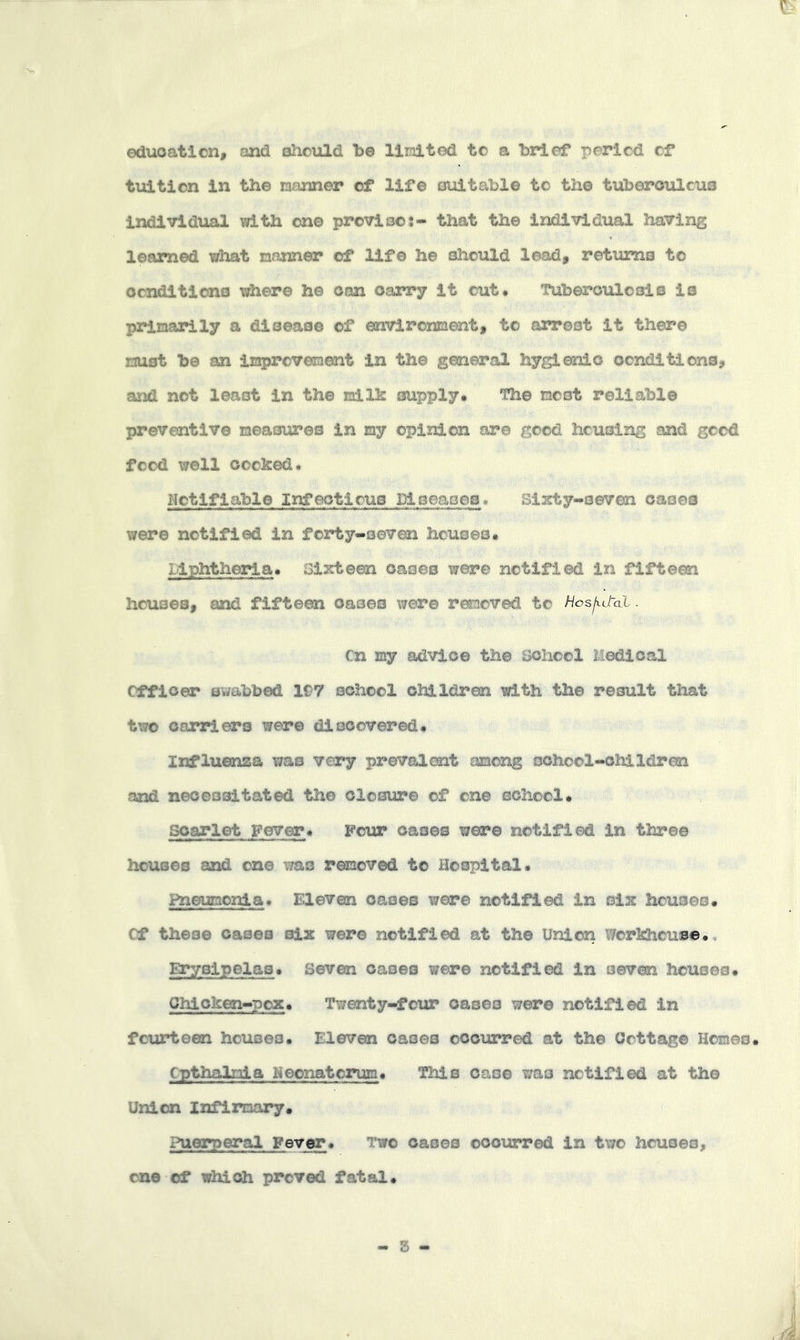 education, and should be limitod to a brief period of tuition in the manner of life oxiitable to the tuberoiacua individual )!d.th one proviso:- that the individual having learned what manner of life he should lead, returns to ocnditions where he can carry it out# Tuberculosis is primarily a disease of environment, to arrest it there must be an improveraent in the general hygienic conditions, and not least in the milfe supply# The most reliable preventive measures In my opinion are good housing and good food well cocked# Notifiable Infectious Diseases. Sixty-seven oases were notified in forty-sevm houses. Liphtheria. Sixteen oases were notified in fifteen houses, and fifteen cases were removed to Hosjtd-al. Cn my advice the school Medical Officer swabbed 197 school children with the result that two carriers were diocov^ed# Influenza was very prevalent among school-children and necessitated the closure of one school# scarlet Fever# Four oases were notified In three houses and one was removed to Hospital# Pneumonia# Eleven oases were notified in six houses# Cf these oases six were notified at the Union Workhouse., BTysipelas# seven oases were notified In seven houses. Chicken-pox. Twenty-foia? oases were notified in fcitf*teen houses# Eleven oases occurred at the Cottage Homes. Cpthalmia Neonatorum. This case was notified at the Union Infirmary. Puerperal Fever. Two oases oooiarred in two houses, one of which proved fatal.