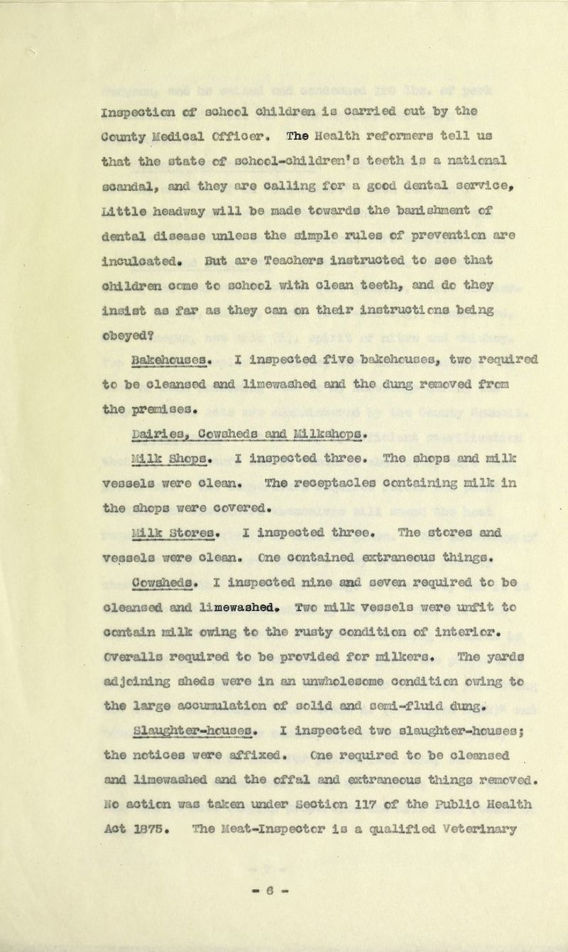 Inspootion of oohocl ohllciren ia oarried cut by the County Medical Officer, The Health refomers tell us tliat the otate of oohcol-ohlldren*o teeth is a national scandal, and they or© calling for a good dental aorTic©, Little headway will be laad© towards the banishment of dental disease unless the siE^l© rules of prevention are inculcated. But are Teachers instructed to see that children come to sohccl with clean teeth, and do they insist as far as they can on their inotruoticns being obeyed? Bak^ouses, I inspected five bakehouses, two reqiiired to be cleansed caid liiaewashed and the dung removed from the premises* Lairieo, Cowsheds and Milkahops* Milk Sliops* I inspected three* The shops and milk vessels were clean* The receptacles containing milk in the shops were covered* Milk at ores* I inspected three* The stores and vessels were clean. Cn© contained erfcraneouo things* Cowsheds. I inspected nine md seven required to be cleansed and limewashed* Two milk vessels were lanfit to contain milk owing to the rusty condition of interior. Cverallo required to be provided for milkoro. The yards adjoining sheds were in an imwholesom© condition owing to the large accumulation of solid and semi-fluid dung* Hlau^ter-houoeo. I inspected two slaughter-houses 5 the notices were affixed. Cn© required to be cleansed and limewashed and the offal and extraneous things removed, lio action was taken \inder section 117 of the Public Health Act 1875. The Meat-Inspector is a qualified Veterinary