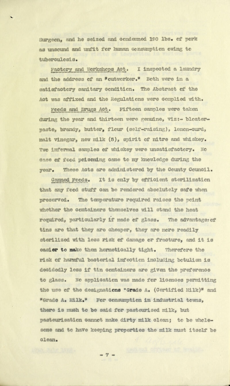 burgeon, and he o©i2sed and oondCEned 190 IbSo of pork &B unsound and unfit for hunan ocnsumption owing to tuberculosis. Factory and Workshops Act. I inspected a laundry and the address of an ^outworker.*• Both were in a satisfactory sanitary ocndltlcn. The Abstract of the Act was affixed and the Regulations were oonplied with. Foods and Drugs Act. Fifteen oanples were taken d\aring the year and thirteen were genuine, vlss- bloater- paste, iwandy, butter, flour (self-raising), loacn-curd, xnalt Vinegar, new niilk (5), spirit of nitre and whiskey. Two infomal sanples of whiskey were unsatisfactory. No case of food poiscsnlng cane to my knowledge during the year. These Acts are admlniotered by the County Ooimcil. Canned Foods. It is only by efficient sterilization that any food stuff can be rendered absolutely safe when preserved. The temperature required raises the point whether the oontadnero themselves will stand the heat required, particularly if made of glass. The advantages of tins are that they are cheaper, they are more readily sterilized with less risk of damage or fracture, and it is easier to make them hermetically tight. Therefore the risk of harmful bacterial infection including botulism is decidedly less if tin containers are given the preference to glass. Ho application was made for licences permitting the use of the designations '’Grade A. (Certified Milk)** and •Grade A. llilk.“ For consumption in industrial towns, there Is much to be said for pasteurised milk, but pasteurisation cannot make dirty milk clean; to be whole- some and to have keeping properties the milk must Itself be clean. - 7 -