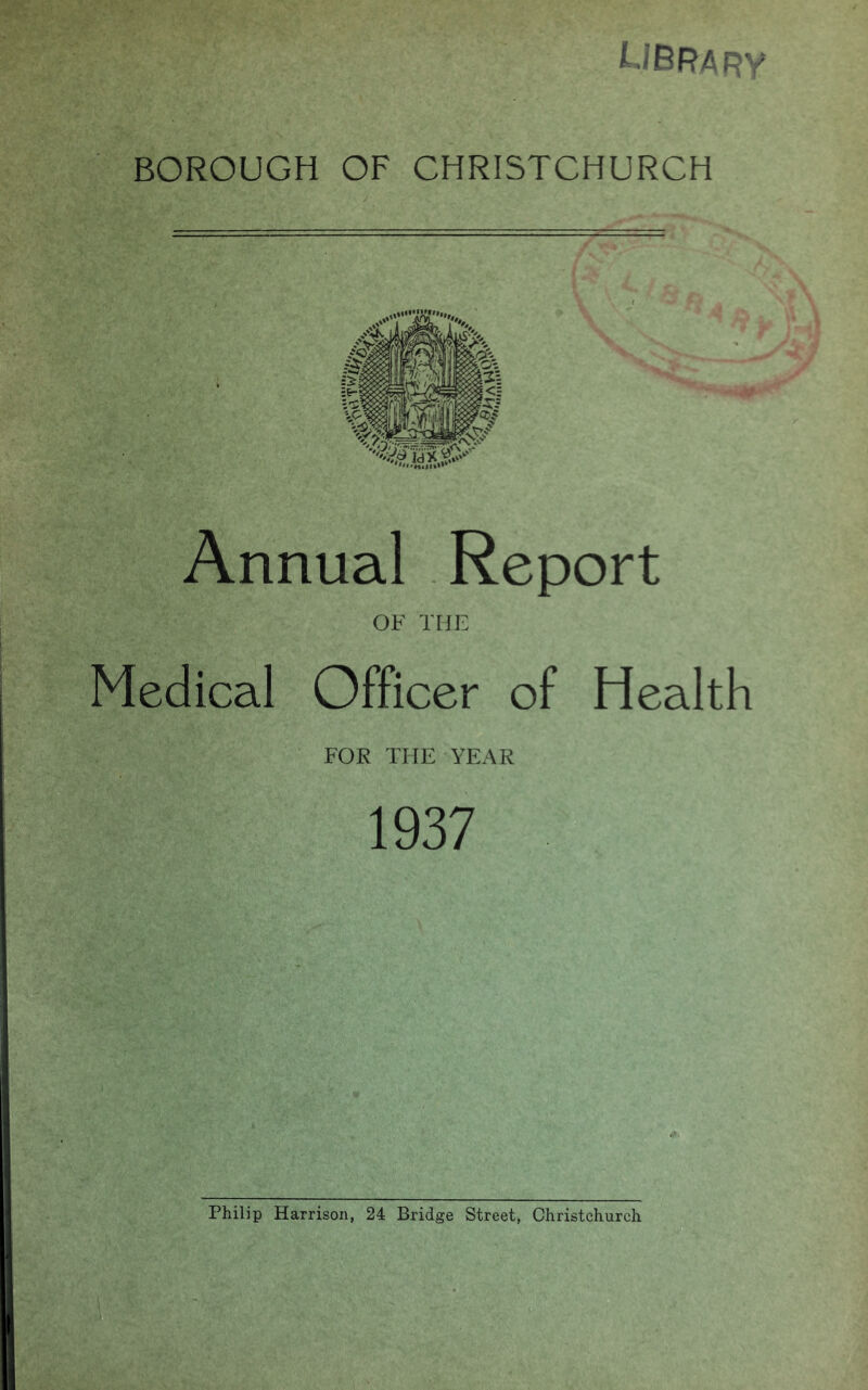 library BOROUGH OF CHRISTCHURCH Annual Report OF THE Medical Officer of Health FOR THE YEAR 1937 Philip Harrison, 24 Bridge Street, Christchurch B