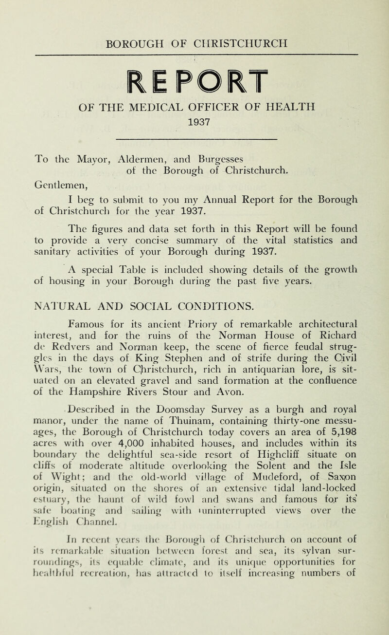 REPORT OF TFIE MEDICAL OFFICER OF HEALTFI 1937 To the Mayor, Aldermen, and Burgesses of the Borough of Christchurch. Gentlemen, I beg to submit to you my Annual Report for the Borough of Christchurch for the year 1937. The figures and data set forth in this Report will be found to provide a very concise summary of the vital statistics and sanitary activities of your Borough during 1937. A special Table is included showing details of the growth of housing in your Boro\igh during the past five years. NATURAL AND SOCIAL CONDITIONS. Famous for its ancient Priory of remarkable architectural interest, and for the ruins of the Norman House of Richard de Redvers and Norman keep, the scene of fierce feudal strug- gles in the days of King Stephen and of strife during the Civil Wars, the town of CJiristchurch, rich in antiquarian lore, is sit- uated on an elevated gravel and sand formation at the confluence of the Hampshire Rivers Stour and Avon. Described in the Doomsday Survey as a burgh and royal manor, under the name of Thuinam, containing thirty-one messu- ages, the Borough of Christchurch today covers an area of 5,198 acres with over 4,000 inhabited houses, and includes within its boundary the delightful sea-side resort of Highcliff situate on cliffs of moderate altitude overlooking the Solent and the Isle of Wight; and the old-world village of Miideford, of Saxpn origin, situated on the shores of an extensive tidal land-locked estuary, the haunt of wild fowl and swans and famous fo,r its safe l)oating and sailing with »uninterrupted views over the ITiglish Channel. In recent years tin* Borough of Christchurch on account of its remarkable situation betwc'cn forest and sea, its sylvan sur- rcaindings, its ecjuable climate*, and its uniciiu* opportunities for healthlul recreation, lias attracted to its(*lf increasing numbers of