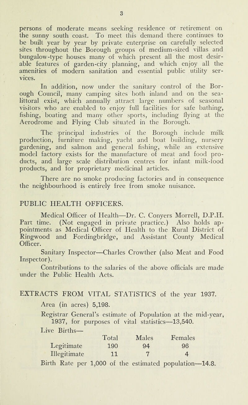 persons of moderate means seeking residence or retirement on the sunny south coast. To meet this demand there continues to be built year by year by private enterprise on carefully selected sites throughout the Borough groups of medium-sized villas and bungalow-type houses many of which present all the most desir- able features of garden-city planning, and which enjoy all the amenities of modern sanitation and essential public utility ser- vices. In addition, now under the sanitary control of the Bor- ough Council, many camping sites both inland and on the sea- littoral exist, which annually attract large numbers of seasonal visitors who are enabled to enjoy full facilities for safe bathing, fishing, boating and many other sports, including Hying at the Aerodrome and Flying Club situated in the Borough. The 'principal industries of the Borough include milk production, furniture making, yacht and boat building, nursery gardening, and salmon and general fishing, while an extensive model factory exists for the manufacture of meat and food pro- ducts, and large scale distribution centres for infant milk-food products, and for proprietary medicinal articles. There are no smoke producing factories and in consequence the neighbourhood is entirely free from smoke nuisance. PUBLIC HEALTH OFFICERS. Medical Officer of Health—Dr. C. Conyers Morrell, D.P.H. Part time. (Not engaged in private practice.) Also holds ap- pointments as Medical Officer of Plealth to the Rural District of Ringwood and Fordingbridge, and Assistant County Medical Officer. Sanitary Inspector—Charles Crowther (also Meat and Food Inspector). Contributions to the salaries of the above officials are made under the Public Health Acts. EXTRACTS FROM VITAL STATISTICS of the year 1937. Area (in acres) 5,198. Registrar General’s estimate of Population at the mid-year, 1937, for purposes of vital statistics—13,540. Live Births— Total Males Females Legitimate 190 94 96 Illegitimate 11 7 4 Birth Rate per 1,000 of the estimated population—14.8.