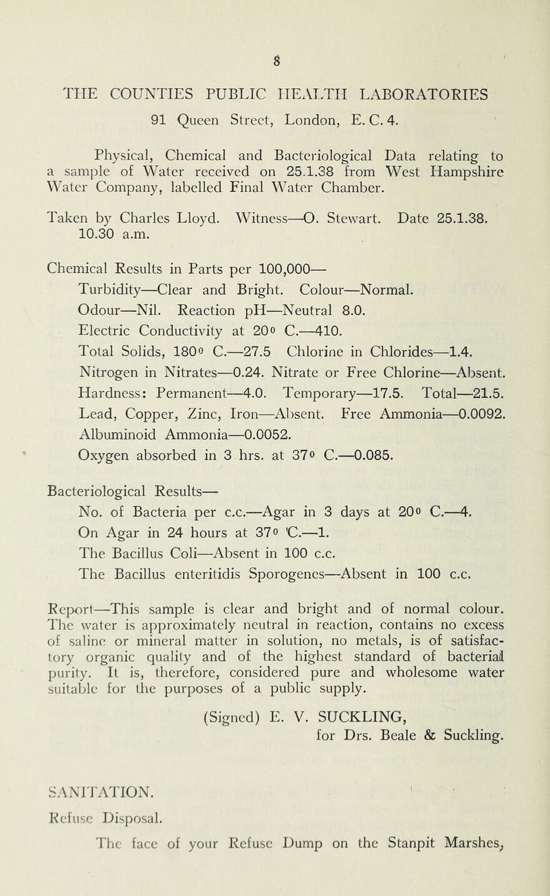 THE COUNTIES PUBLIC HEALTH LABOPATOPIES 91 Queen Street, London, E. C. 4. Physical, Chemical and Bacteriological Data relating to a sample of Water received on 25.1.38 from West Hampshire Water Company, labelled Final Water Chamber. Taken by Charles Lloyd. Witness—^O. Stewart. Date 25.1.38. 10.30 a.m. Chemical Results in Parts per 100,000— Turbidity—Clear and Bright. Colour—Normal. Odour—Nil. Reaction pH—Neutral 8.0. Electric Conductivity at 20 o C.—410. Total Solids, 180o C.—27.5 Chlorine in Chlorides—1.4. Nitrogen in Nitrates—0.24. Nitrate or Free Chlorine—Absent. Hardness: Permanent—4.0. Temporary—17.5. Total—-21.5. Lead, Copper, Zinc, Iron—Absent. Free Ammonia—0.0092. Albuminoid Ammonia—0.0052. Oxygen absorbed in 3 hrs. at 37o C.—0.085. Bacteriological Results— No. of Bacteria per c.c.—Agar in 3 days at 20o C.—4. On Agar in 24 hours at 37 o 'C.—1. The Bacillus Coli—Absent in 100 c.c. The Bacillus enteritidis Sporogenes—Absent in 100 c.c. Report—This sample is clear and bright and of normal colour. The water is approximately neutral in reaction, contains no excess of saline or mineral matter in solution, no metals, is of satisfac- tory organic quality and of the highest standard of bacterial purity. It is, therefore, considered pure and wholesome water suitable for the purposes of a public supply. (Signed) E. V. SUCKLING, for Drs. Beale & Suckling. SANPrATION. ' Kef use Disposal. The face of your Refuse Dump on the Stanpit Marshes^