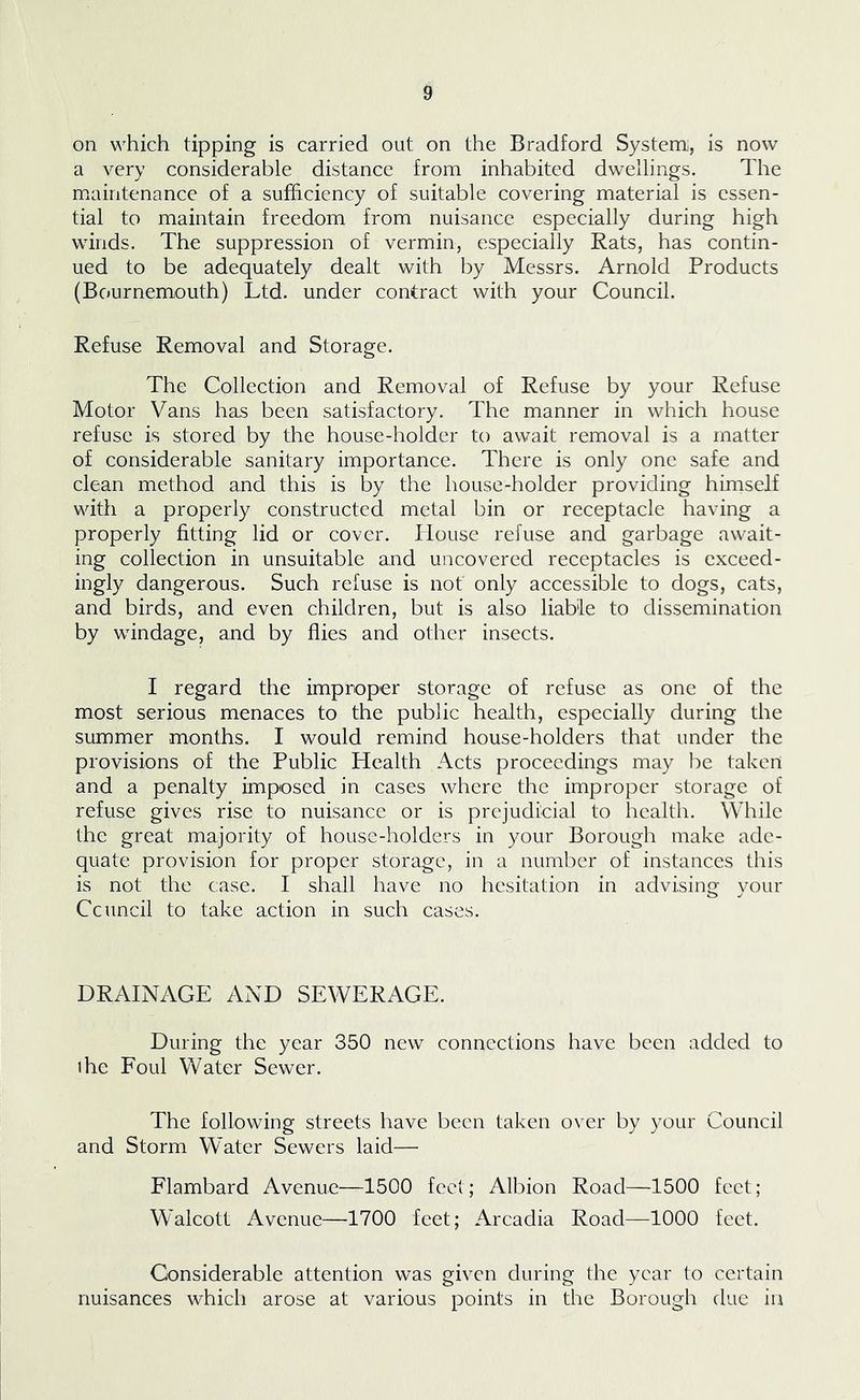 on which tipping is carried out on the Bradford System, is now a very considerable distance from inhabited dwellings. The maintenance of a sufficiency of suitable covering material is essen- tial to maintain freedom from nuisance especially during high winds. The suppression of vermin, especially Rats, has contin- ued to be adequately dealt with by Messrs. Arnold Products (Bournemouth) Ltd. under contract with your Council. Refuse Removal and Storage. The Collection and Removal of Refuse by your Refuse Motor Vans has been satisfactory. The manner in which house refuse is stored by the house-holder to await removal is a matter of considerable sanitary importance. There is only one safe and clean method and this is by the house-holder providing himself with a properly constructed metal bin or receptacle having a properly fitting lid or cover. ITouse refuse and garbage await- ing collection in unsuitable and uncovered receptacles is exceed- ingly dangerous. Such refuse is not only accessible to dogs, cats, and birds, and even children, but is also liable to dissemination by windage, and by flies and other insects. I regard the improper storage of refuse as one of the most serious menaces to the public health, especially during the smnmer months. I would remind house-holders that under the provisions of the Public Health Acts proceedings may be taken and a penalty imposed in cases where the improper storage of refuse gives rise to nuisance or is prejudicial to health. While the great majority of house-holders in your Borough make ade- quate provision for proper storage, in a number of instances this is not the case. I shall have no hesitation in advising your Ccuncil to take action in such cases. DRAINAGE AND SEWERAGE. During the year 350 new connections have been added to ihe Foul Water Sewer. The following streets have been taken over by your Council and Storm Water Sewers laid—■ Flambard Avenue—1500 feet; Albion Road—1500 feet; Walcott Avenue—1700 feet; Arcadia Road—1000 feet. Considerable attention was given during the year to certain nuisances which arose at various points in the Borough due in
