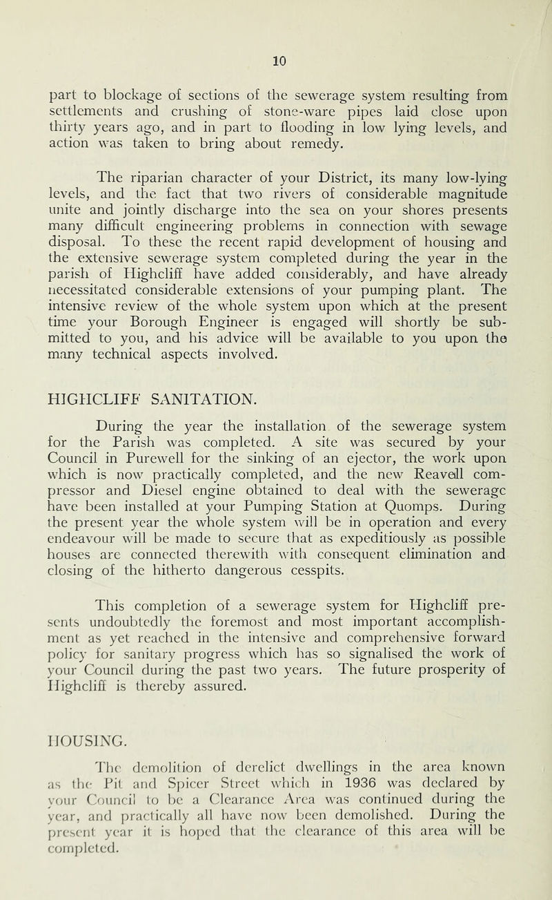 part to blockage of sections of the sewerage system resulting from settlements and crushing of stone-ware pipes laid close upon thirty years ago, and in part to flooding in low lying levels, and action was taken to bring about remedy. The riparian character of your District, its many low-lying levels, and the fact that two rivers of considerable magnitude unite and jointly discharge into the sea on your shores presents many difficult engineering problems in connection with sewage disposal. To these the recent rapid development of housing and the extensive sewerage system completed during the year in the parish of Highcliff have added considerably, and have already necessitated considerable extensions of your pumping plant. The intensive review of the whole system upon which at the present time your Borough Engineer is engaged will shortly be sub- mitted to you, and his advice will be available to you upon the many technical aspects involved. HIGHCLIFF SANITATION. During the year the installation of the sewerage system for the Parish was completed. A site was secured by your Council in Purewell for the sinking of an ejector, the work upon which is now practically completed, and the new Reavetll com- pressor and Diesel engine obtained to deal with the sewerage have been installed at your Pumping Station at Quomps. During the present year the whole system will be in operation and every endeavour will be made to secure that as expeditiously as possible houses are connected therewith with consequent elimination and closing of the hitherto dangerous cesspits. This completion of a sewerage system for Highcliff pre- sents undoubtedly the foremost and most important accomplish- ment as yet reached in the intensive and comprehensive forward policy for sanitary progress which has so signalised the work of your Council during the past two years. The future prosperity of Highcliff is thereby assured. HOUSING. Hk' demolition of derelict dwellings in the area known as the Pit and S])icer Street which in 1936 was declared by vfjur Ouincil to be a Clearance Area was continued during the year, and practically all have now been demolished. During the present year it is hoped that the clearance of this area will be coinjdeted.