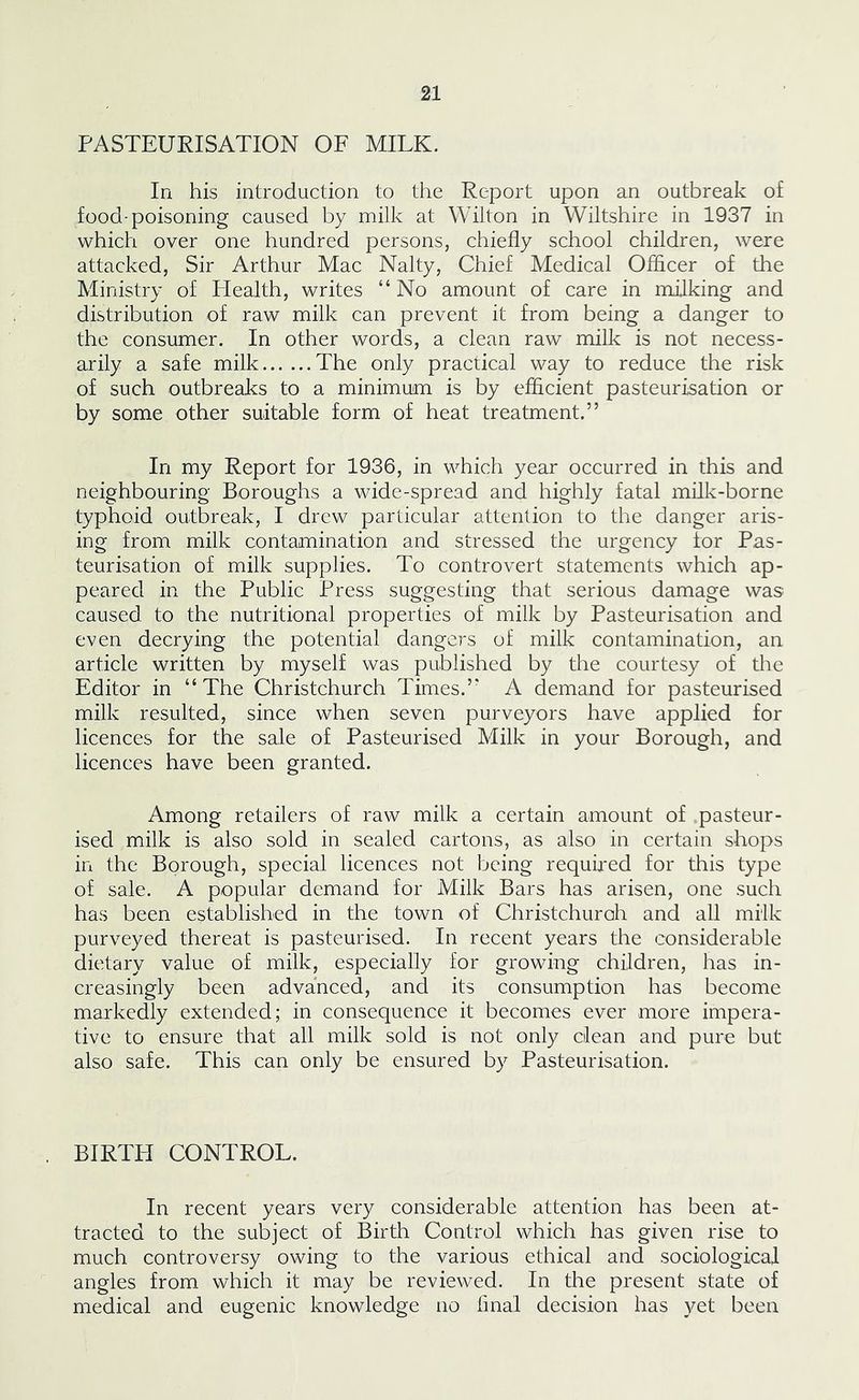 PASTEURISATION OF MILK. In his introduction to the Report upon an outbreak of food-poisoning caused by milk at Wilton in Wiltshire in 1937 in which over one hundred persons, chiefly school children, were attacked, Sir Arthur Mac Nalty, Chief Medical Officer of the Ministry of Health, writes “No amount of care in milking and distribution of raw milk can prevent it from being a danger to the consumer. In other words, a clean raw milk is not necess- arily a safe milk The only practical way to reduce the risk of such outbreaks to a minimum is by efficient pasteurisation or by some other suitable form of heat treatment.” In my Report for 1936, in which year occurred in this and neighbouring Boroughs a wide-spread and highly fatal milk-borne typhoid outbreak, I drew particular attention to the danger aris- ing from milk contamination and stressed the urgency tor Pas- teurisation of milk supplies. To controvert statements which ap- peared in the Public Press suggesting that serious damage was caused to the nutritional properties of milk by Pasteurisation and even decrying the potential dangers of milk contamination, an article written by myself was published by the courtesy of the Editor in “The Christchurch Times.” A demand for pasteurised milk resulted, sinee when seven purveyors have applied for licences for the sale of Pasteurised Milk in your Borough, and licences have been granted. Among retailers of raw milk a certain amount of pasteur- ised milk is also sold in sealed cartons, as also in certain shops in the Borough, special licences not being required for this type of sale. A popular demand for Milk Bars has arisen, one such has been established in the town of Christchuroh and all milk purveyed thereat is pasteurised. In recent years the considerable dietary value of milk, especially for growing children, has in- creasingly been advanced, and its consumption has become markedly extended; in consequenee it becomes ever more impera- tive to ensure that all milk sold is not only dean and pure but also safe. This can only be ensured by Pasteurisation. BIRTH CONTROL. In reeent years very considerable attention has been at- tracted to the subject of Birth Control which has given rise to much controversy owing to the various ethical and sociological angles from which it may be reviewed. In the present state of medical and eugenic knowledge no final decision has yet been