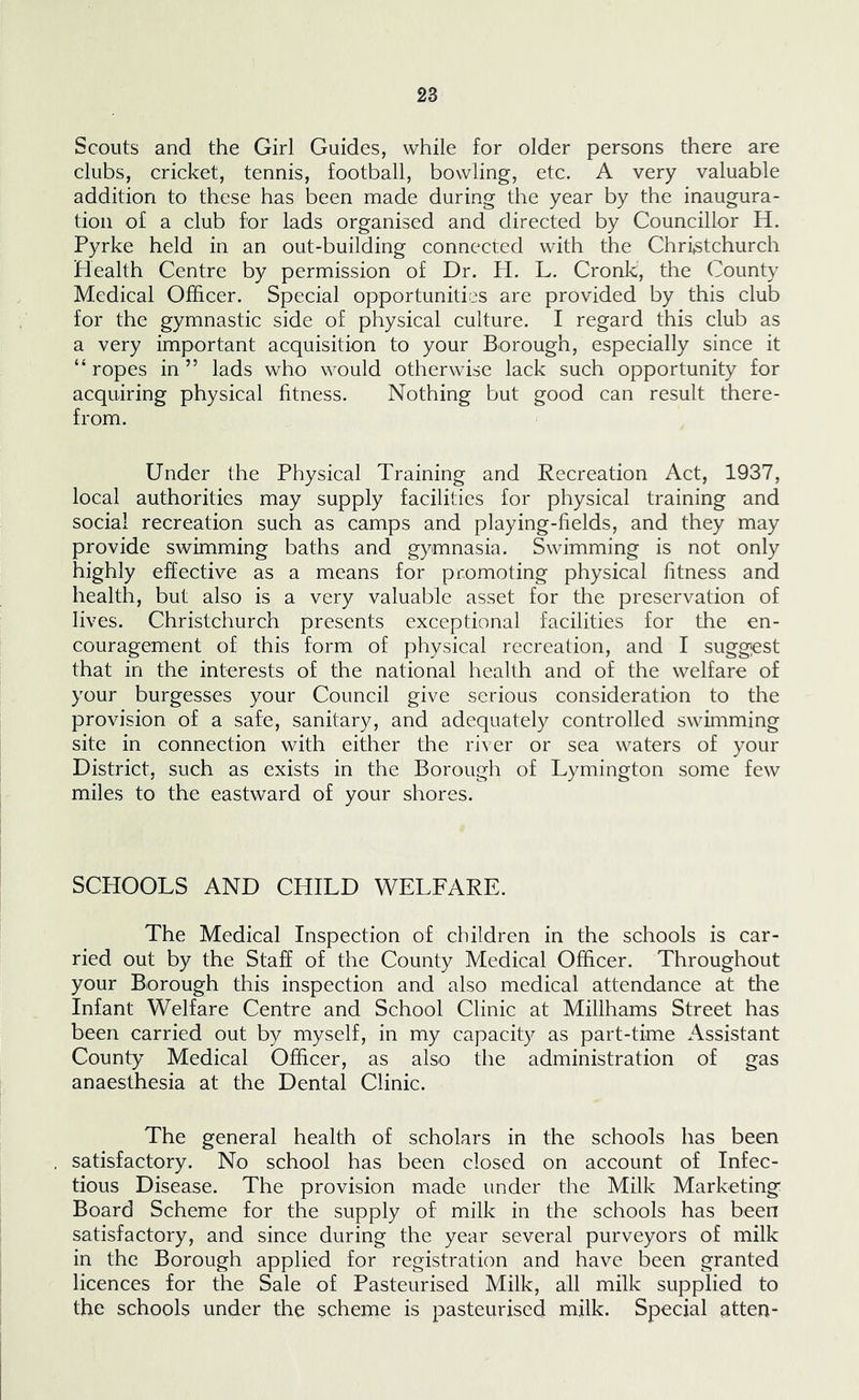 Scouts and the Girl Guides, while for older persons there are clubs, cricket, tennis, football, bowling, etc. A very valuable addition to these has been made during the year by the inaugura- tion of a club for lads organised and directed by Councillor H. Pyrke held in an out-building connected with the Christchurch Plealth Centre by permission of Dr. H. L. Cronk, the County Medical Officer. Special opportunities are provided by this club for the gymnastic side of physical culture. I regard this club as a very important acquisition to your Borough, especially since it “ropes in” lads who would otherwise lack such opportunity for acquiring physical fitness. Nothing but good can result there- from. Under the Physical Training and Recreation Act, 1937, local authorities may supply facilities for physical training and social recreation such as camps and playing-fields, and they may provide swimming baths and gymnasia. Swimming is not only highly effective as a means for promoting physical fitness and health, but also is a very valuable asset for the preservation of lives. Christchurch presents exceptional facilities for the en- couragement of this form of physical recreation, and I sugg;est that in the interests of the national health and of the welfare of your burgesses your Council give serious consideration to the provision of a safe, sanitary, and adequately controlled swimming site in connection with either the river or sea waters of your District, such as exists in the Borough of Lymington some few miles to the eastward of your shores. SCHOOLS AND CHILD WELFARE. The Medical Inspection of children in the schools is car- ried out by the Staff of the County Medical Officer. Throughout your Borough this inspection and also medical attendance at the Infant Welfare Centre and School Clinic at Millhams Street has been carried out by myself, in my capacity as part-time x\ssistant County Medical Officer, as also the administration of gas anaesthesia at the Dental Clinic. The general health of scholars in the schools has been satisfactory. No school has been closed on account of Infec- tious Disease. The provision made under the Milk Marketing Board Scheme for the supply of milk in the schools has been satisfactory, and since during the year several purveyors of milk in the Borough applied for registration and have been granted licences for the Sale of Pasteurised Milk, all milk supplied to the schools under the scheme is pasteurised milk. Special atten-