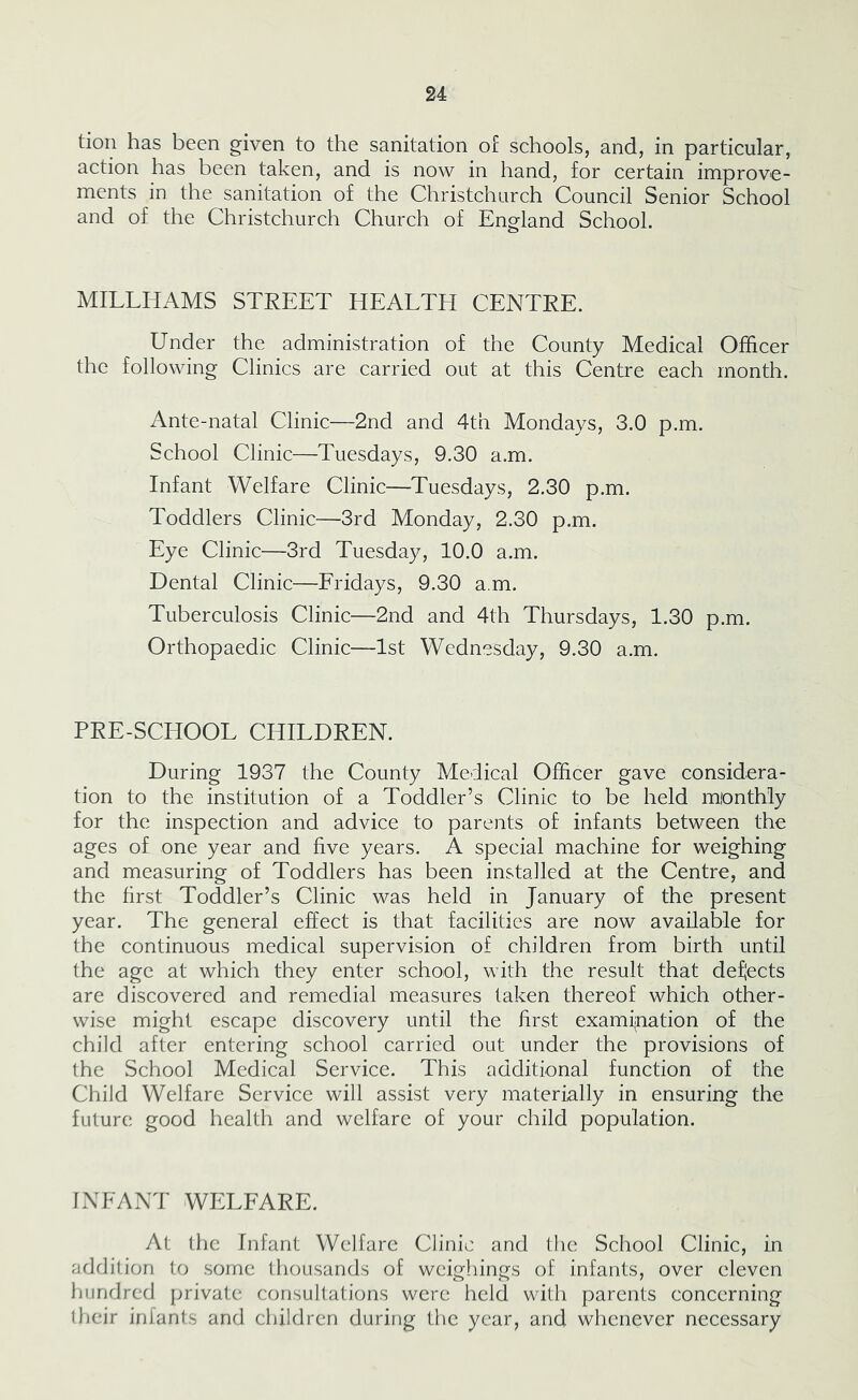 tiori has been given to the sanitation of schools, and, in particular, action has been taken, and is now in hand, for certain improve- ments in the sanitation of the Christchurch Council Senior School and of the Christchurch Church of England School. MILLHAMS STREET HEALTH CENTRE. Under the administration of the County Medical Officer the following Clinics are carried out at this Centre each month. Ante-natal Clinic—2nd and 4th Mondays, 3.0 p.m. School Clinic—Tuesdays, 9.30 a.m. Infant Welfare Clinic—Tuesdays, 2.30 p.m. Toddlers Clinic—3rd Monday, 2.30 p.m. Eye Clinic—3rd Tuesday, 10.0 a.m. Dental Clinic—Fridays, 9.30 a.m. Tuberculosis Clinic—2nd and 4th Thursdays, 1.30 p.m. Orthopaedic Clinic—1st Wednesday, 9.30 a.m. PRE-SCHOOL CHILDREN. During 1937 the County Medical Officer gave considera- tion to the institution of a Toddler’s Clinic to be held monthly for the inspection and advice to parents of infants between the ages of one year and five years. A special machine for weighing and measuring of Toddlers has been installed at the Centre, and the first Toddler’s Clinic was held in January of the present year. The general effect is that facilities are now available for the continuous medical supervision of children from birth until the age at which they enter school, with the result that deflects are discovered and remedial measures taken thereof which other- wise might escape discovery until the first examination of the child after entering school carried out under the provisions of the School Medical Service. This additional function of the Child Welfare Service will assist very materially in ensuring the future good health and welfare of your child population. INFANT WELFARE. At the Infant Welfare Clinic and the School Clinic, in afldilion to .some thousands of weighings of infants, over eleven hundred private consultations were held with parents concerning their infants and children during the year, and whenever necessary