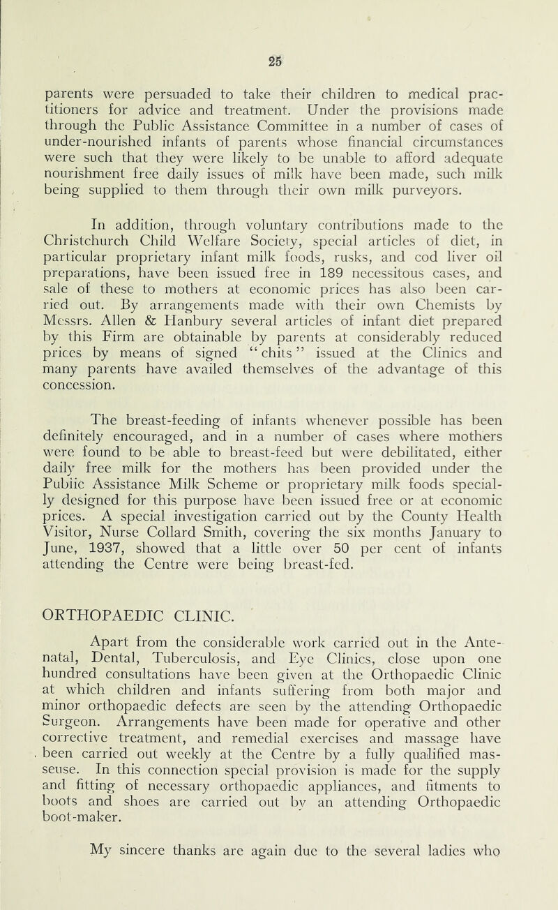 parents were persuaded to take their children to medical prac- titioners for advice and treatment. Under the provisions made through the Public Assistance Committee in a number of cases of under-nourished infants of parents whose financial circumstances were such that they were likely to be unable to afford adequate nourishment free daily issues of milk have been made, such milk being supplied to them through their own milk purveyors. In addition, through voluntary contributions made to the Christchurch Child Welfare Society, special articles of diet, in particular proprietary infant milk foods, rusks, and cod liver oil preparations, have been issued free in 189 necessitous cases, and sale of these to mothers at economic prices has also been car- ried out. By arrangements made with their own Chemists by Messrs. Allen & Hanbury several articles of infant diet prepared by this Firm are obtainable by parents at considerably reduced prices by means of signed “ chits ” issued at the Clinics and many parents have availed themselves of the advantage of this concession. The breast-feeding of infants whenever possible has been definitely encouraged, and in a number of cases where mothers were found to be able to breast-feed but were debilitated, either daily free milk for the mothers has been provided under the Public Assistance Milk Scheme or proprietary milk foods special- ly designed for this purpose have been issued free or at economic prices. A special investigation carried out by the County Health Visitor, Nurse Collard Smith, covering the six months January to June, 1937, showed that a little over 50 per cent of infants attending the Centre were being breast-fed. OETHOPAEDIC CLINIC. Apart from the considerable work carried out in the Ante- natal, Dental, Tuberculosis, and Eye Clinics, close upon one hundred consultations have been given at the Orthopaedic Clinic at which children and infants suffering from both major and minor orthopaedic defects are seen by the attending Orthopaedic Surgeon. Arrangements have been made for operative and other corrective treatment, and remedial exercises and massage have been carried out weekly at the Centre by a fully qualified mas- seuse. In this connection special provision is made for the supply and fitting of necessary orthopaedic appliances, and fitments to boots and shoes are carried out by an attending Orthopaedic boot-maker. My sincere thanks are again due to the several ladies who