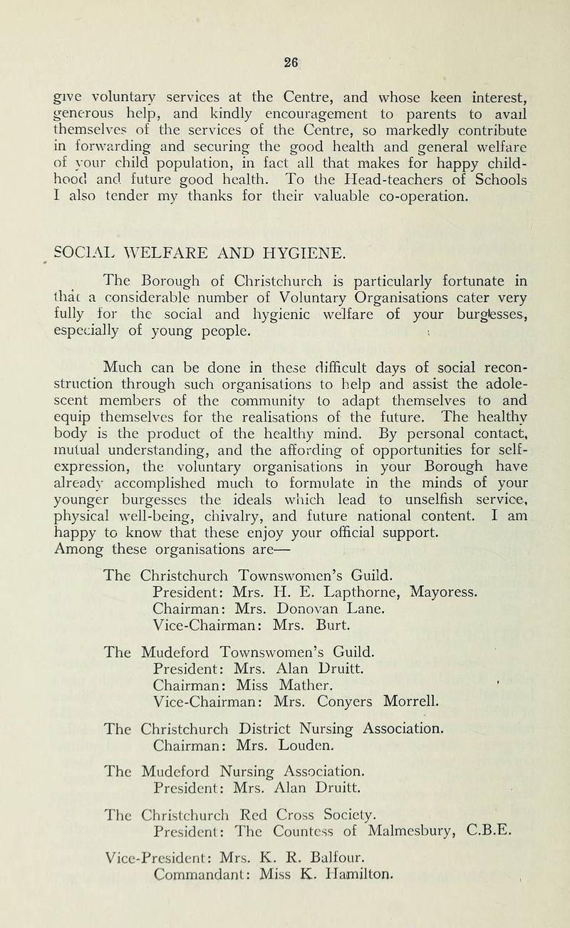 give voluntary services at the Centre, and whose keen interest, generous help, and kindly encouragement to parents to avail themselves of the services of the Centre, so markedly contribute in forwarding and securing the good health and general welfare of your child population, in fact all that makes for happy child- hood and future good health. To the Head-teachers of Schools I also tender my thanks for their valuable co-operation. ^ SOCIAI. WELFARE AND HYGIENE. The Borough of Christchurch is particularly fortunate in that a considerable number of Voluntary Organisations cater very fully for the social and hygienic welfare of your burglesses, especially of young people. ; Much can be done in these difficult days of social recon- struction through such organisations to help and assist the adole- scent members of the community to adapt themselves to and equip themselves for the realisations of the future. The healthy body is the product of the healthy mind. By personal contact, mutual understanding, and the affording of opportunities for self- expression, the voluntary organisations in your Borough have already accomplished much to formulate in the minds of your younger burgesses the ideals which lead to unselfish service, physical well-being, chivalry, and future national content. I am happy to know that these enjoy your official support. Among these organisations are— The Christchurch Townswomen’s Guild. President; Mrs. H. E. Lapthorne, Mayoress. Chairman: Mrs. Donovan Lane. Vice-Chairman: Mrs. Burt. The Mudeford Townswomen’s Guild. President: Mrs. Alan Druitt. Chairman: Miss Mather. Vice-Chairman: Mrs. Conyers Morrell. The Christchurch District Nursing Association. Chairman; Mrs. Louden. The Mudeford Nursing Association. President: Mrs. Alan Druitt. The Christchurch Red Cross Society. President: The Countess of Malmesbury, C.B.E. Vice-President: Mrs. K. R. Balfour. Commandant: Miss K. Hamilton.