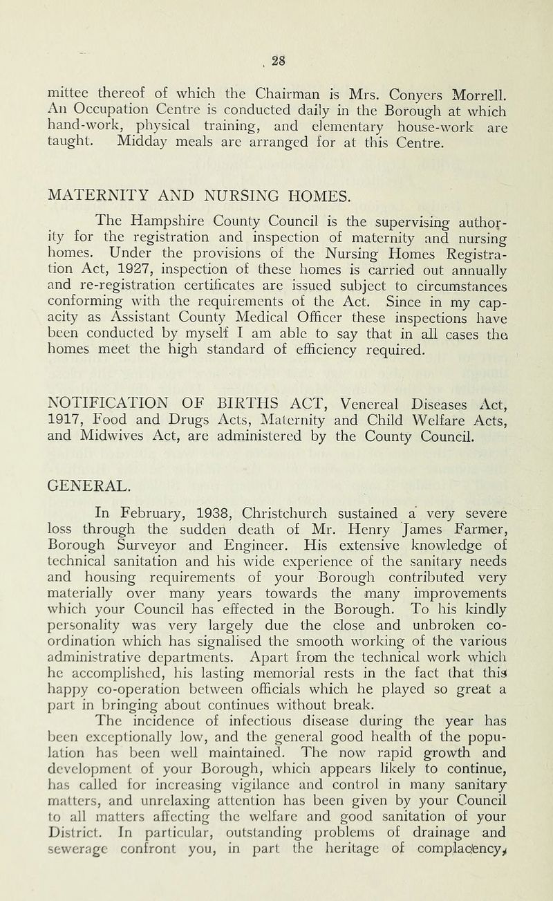 mittee thereof of which the Chairman is Mrs. Conyers Morrell. All Occupation Centre is conducted daily in the Borough at which hand-work, physical training, and elementary house-work are taught. Midday meals are arranged for at this Centre. MATERNITY AND NURSING HOMES. The Hampshire County Council is the supervising author- ity for the registration and inspection of maternity and nursing homes. Under the provisions of the Nursing Homes Registra- tion Act, 1927, inspection of these homes is carried out annually and re-registration certificates are issued subject to circumstances conforming with the requirements of the Act. Since in my cap- acity as Assistant County Medical Officer these inspections have been conducted by myself I am able to say that in all cases the homes meet the high standard of efficiency required. NOTIFICATION OF BIRTHS ACT, Venereal Diseases Act, 1917, Food and Drugs Acts, Maternity and Child Welfare Acts, and Midwives Act, are administered by the County Council. GENERAL. In February, 1938, Christchurch sustained a very severe loss through the sudden death of Mr. Henry James Farmer, Borough Surveyor and Engineer. His extensive knowledge of technical sanitation and his wide experience of the sanitary needs and housing requirements of your Borough contributed very materially over many years towards the many improvements which your Council has effected in the Borough. To his kindly personality was very largely due the close and unbroken co- ordination which has signalised the smooth working of the various administrative departments. Apart from the technical work which he accomplished, his lasting memorial rests in the fact that this happy co-operation between officials which he played so great a part in bringing about continues without break. The incidence of infectious disease during the year has been exceptionally low, and the general good health of the popu- lation has been well maintained. The now rapid growth and development of your Borough, which appears likely to continue, has called for increasing vigilance and control in many sanitary matters, and unrelaxing attention has been given by your Council to all matters affecting the welfare and good sanitation of your District. In particular, outstanding problems of drainage and sewerage confront you, in part the heritage of complac/ency^