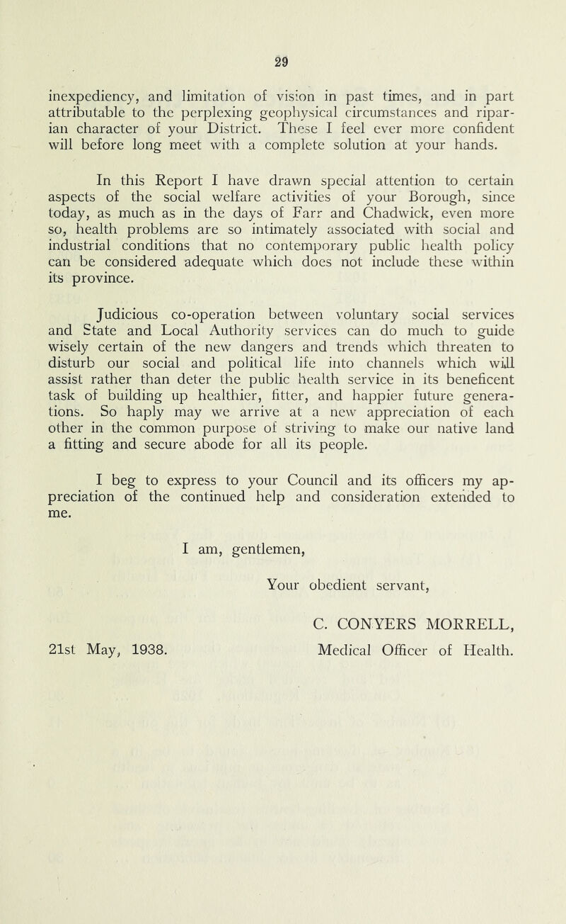 inexpediency, and limitation of vision in past times, and in part attributable to the perplexing geophysical circumstances and ripar- ian character of your District. These I feel ever more confident will before long meet with a complete solution at your hands. In this Report I have drawn special attention to certain aspects of the social welfare activities of your Borough, since today, as much as in the days of Farr and Chadwick, even more so, health problems are so intimately associated with social and industrial conditions that no contemporary public health policy can be considered adequate which does not include these within its province. Judicious co-operation between voluntary social services and State and Local Authority services can do much to guide wisely certain of the new dangers and trends which threaten to disturb our social and political life into channels which will assist rather than deter the public health service in its beneficent task of building up healthier, fitter, and happier future genera- tions. So haply may we arrive at a new appreciation of each other in the common purpose of striving to make our native land a fitting and secure abode for all its people. I beg to express to your Council and its officers my ap- preciation of the continued help and consideration extended to me. I am, gentlemen, Your obedient servant. 21st May, 1938. C. CONYERS MORRELL, Medical Officer of Health.