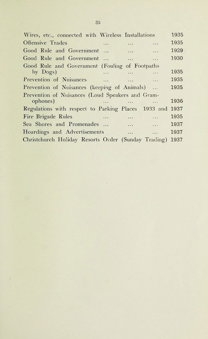 Wires, etc., connected with Wireless Installations 1935 Offensive Trades ... ... ... 1935 Good Rule and Government ... ... ... 1929 Good Rule and Government ... ... ... 1930 Good Rule and Government (Fouling of Footpaths by Dogs) ... ... ... 1935 Prevention of Nuisances ... ... ... 1935 Prevention of Nuisances (keeping of Animals) ... 1935 Prevention of Nuisances (Loud Speakers and Gram- ophones) ... ... ... 1936 Regulations with respect to Parking Places 1933 and 1937 Fire Brigade Rules ... ... ... 1935 Sea Shores and Promenades ... ... ... 1937 Hoardings and Advertisements ... ... 1937 Christchurch Holiday Resorts Order (Sunday Trading) 1937