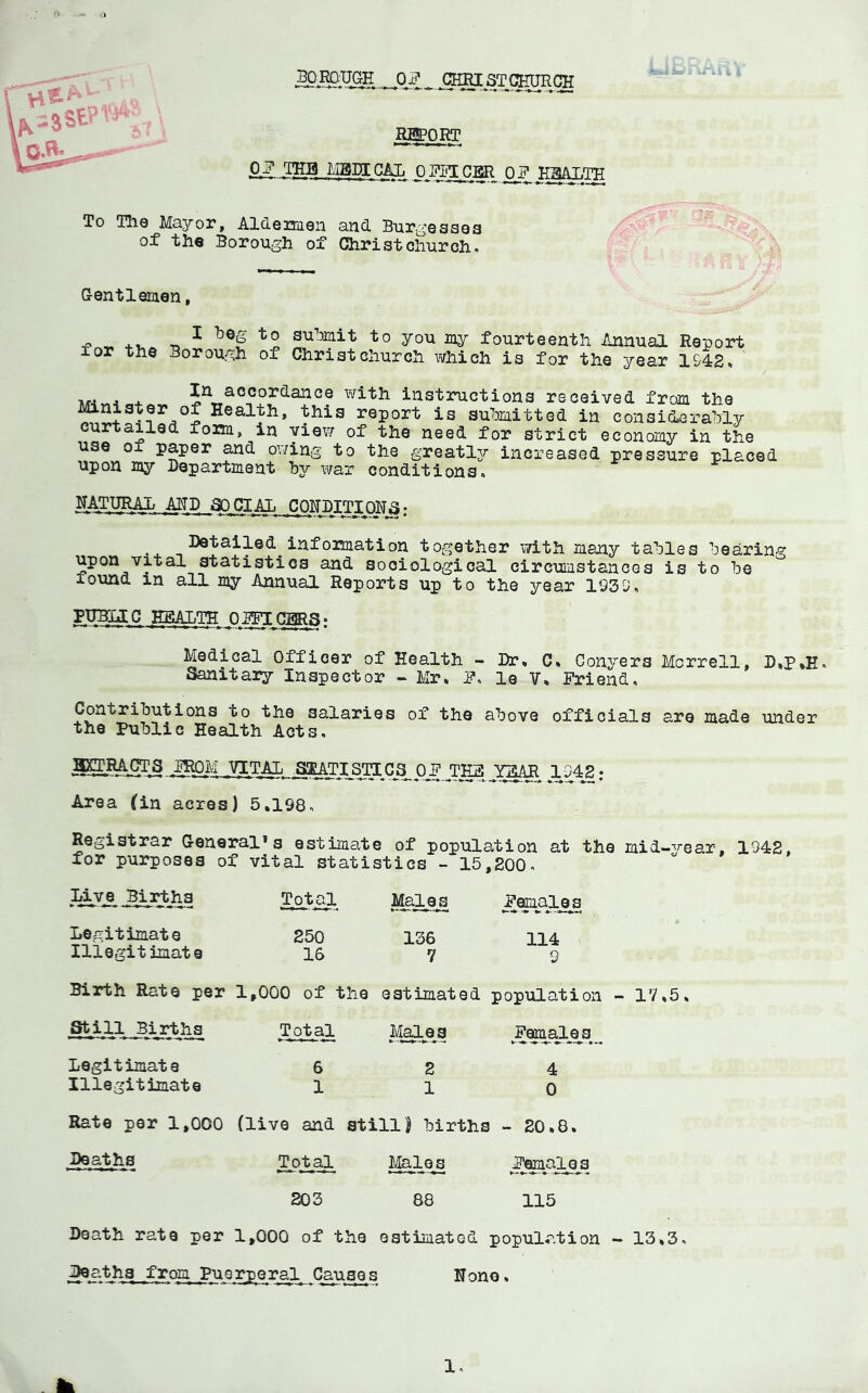 mORT Ou? THB LIBJICAL n o^ To The Majror, Aldertaen and Bur^’essea of the Borough of Christchurch. G-entleaen, •f> ^ ^ ■•^0 yo^ lay fourteenth Annual Report I or the Borough of Christchurch which is for the year 1942, ' M-iv.4«+ In accordance with instructions received from the Minister of Health, this report is submitted in considerably curtailed foim, in view of the need for strict economy in the use of paper and owing to the greatlsr increased pressure placed upon my Department by war conditions. NATURAL AHD ^CIAL CORDITIQRa ; • 4. Infoimation together with many tables bearing upon vital statistics and sociological circumstances is to be found in all my Annual Reports up to the year 1939, Medical Officer of Health - Dr, C, Conyers Morrell, D,P,E. Sanitary Inspector - Mr, P. le V, Friend. Contributions to the salaries of the above officials are made under the Public Health Acts. 5CTMCTS .IROM VITAL SKMTI^Sra^OF^TES Y^tiR 1942; Area (in acres) 5,198. Registrar General*s estimate of population at the mid-year, 1942, for purposes of vital statistics - 15,200. Live Births Total Ma,les Feiuales Legitimate 250 136 114 Illegitimate 16 7 9 Birth Rate per 1,000 of the estimated population Still Births Total M^e^S ^Fem^al^^s^^ Legitimate 6 2 4 Illegitimate 1 1 0 Rate per 1,000 (live and StillJ births - 20,8, Deaths Total fr^les Females 203 88 115 17,5, Death rate per 1,000 of the estimated population - 13,3. Deaths from Puerperal Gauaes None,