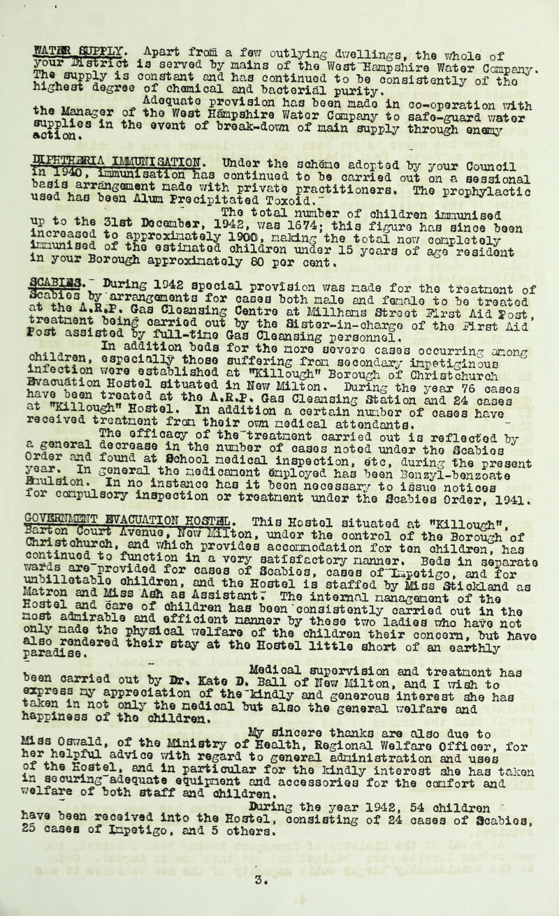 ^ outlying dwellings, the whole of ^ur ji3istrict is served hy mains of the V/estHampshire Water Company* constant and has continued to ho consistently of the highest degree of chemical and bacterial purity* <f-v« V* ^ Adequate provision has been made in oo-*oporation \7ith +£ West Hampshire Water Company to safe-guard water ^pplies in the event of breah-down of main supply through enems^ Under the scheme adopted by your Council as continued to be carried out on a sessional The prophylactic in 1940 ,^mmunisation basis arrangement made with private practitioners, used has been Alum Precipitated Toxoid. 11-n to TV* -u total number of children immunised Do comber, 1942, was 1674; this figure has since been approximately 1900, making the total now completely Imunised of the estimated children under 15 years of ago resident in your Borough approximately 80 per cent, ,^^BIg§. During 1942 Special provision was made for the treatment of ^ cases both male and female to be treated * V * Cleansing Centro at milharns abreet 51rst Aid Post, tr^tment poing carried out by the Sister-in-charge of the 5i.rst Aid Post assisted by full-time G-aS Cleansing personnel* . addition bods for the more severe cases occurring amon^*’ children, especially those suffering from secondary inpeti.'^inous lafeotion wora astabliahod at Killgugh Boroush of Sristotarch ^a^ation Hostel situated in Haw laiton. During the year 76 oAos ^?8n treatai at the A.EJ.. Gas Claansing Station ^id 24 oasir addition a oartain nucibor of oasas have received treatment from their own medical attendants. o n efficacy of thotreatment carried out is reflected by a general decrease in the number of oases noted under the Scabies found at ^hool medical inspection, etc, during the present schcral the medicament Employed has been Bonzyl-bonzoate ^^stance has it been necessary to issue notices lor compulsory inspection or treatment under the Scabies Order, 1941, CQ-yEmgipTT ‘ Hostel situated at Killough”, Avenue* iTow MiXton, under the control of the Bor^h of provides accommodation for ton children^ has ^ satisfactory manner. Bods in separate ^bificases of Scabies, cases ofImpotigo, and for ^ and the Hostel is staffed by ikss Sfcioiaand as ^ss A^ as AssistantT The internal management of the cShildren has been'consistently carried out in the ^d efficient manner by those two ladies who have not on^ made the pl^sioal welfare of the children their concona, but have pi^adise?®^®^ Hostel little short of an oarbhly bfiAM ^,*4. I rr J. suporvision and treatment has ^en carried out by Dr, Kate D, Ball of Hew Milton, and I wish to ^ appreciation of the'kindly and generous interest she has taken in not only the medical but also the general welfare and happiness of the children, urt^ ^ sincere thanks are also due to mas O^^d, of the Ministry of Health, Regional Welfare Officer, for v/ith regard to general administration and uses of the ^atel, and in particular for the Idlndly interoat she has taken ^^12^adequate equipment and accessories for the comfort and v/elfare of both staff and children, . , During the year 1942, 54 children ' have been received into the Hostel, consisting of 24 cases of Scabies, 25 cases of Impetigo, and 5 others.