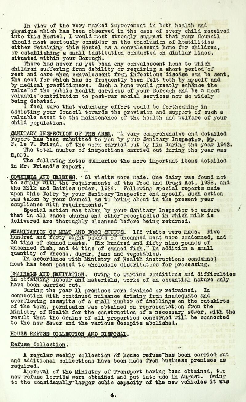 In- view of the tory narked inprovenent in ‘both health and physique ivhioh has been olDsorved in the case of every child received into this Hostel, I v/ould nost strongly suggest that your Council should nost seriously consider on the conclusion of hostilities either retaining this Hostel as a convalesoont hone for children, or estahlishing a oiall institution conducted on ainllar linos, situated within your Borough. There has never as yet been any oonvaloscont hcno to which dhildren suffering fron debility or requiring a short period'of rest and care when oonvalosoont fron infectious'disease can be sent, the need for which has so frequently been felt both by nyself and by nedioal practitioners. Such a hone v/ould greatly enhance the valueof the public health services of your Borough and be a nost valuablecontribution to post-war social services now So v/idaly being debated. I feel sure that voluntary effo2rt v/ould be forthconing in assisting your Council towards the provision and support of such a valuable asset to the naintonanco of the health and v/olfare of your child population. g&HlTARY HTyECTIOH OF THB ARM. A very conprohensivo and detailed report has been aubni'tt'ed' to you by your Sanitary Inspector, Mr. F» lo V. Friend, of the work carried out by hin during the year 1942. The total nunber of inspections carried out during the year was S,e09, The following notes sumariBo the nore Inportant itens detailed in Mr. Friend* s report. ♦ COWSHBDS AEJB P&iycBS. ' 61 visits wore nade. One dairy was found not to ocanply with the requirenonts of the Food and Drugs Act, 1938, and the Milk and Dairies Order, 1926. Follov/ing special reports nade upon this Dairy by your Sanitary'Inspector and nyself, such action was taken by your Council as to bring about in the present year oonpllance v;ith requirenents* Special action was talcen by your Sanitary Inspector to ensure that in all oases churns and otherreceptacles in v/hioh nilk is delivered are thoroughly cloansed before being returned. amjCLHATIOH OF MiHAT AHD FOOD STUyS. 125 visits wore nade. Five hundred and Yoriy diglii Vdun'Ss of 'unoannod neat wore oondonnod, and 38 tins of canned neats. 81^ hundred and fifty nine pounds of unoanned fish, and 44 tins of canned fish. In addition a snail quantity of choose. Sugar, ^ans and vegetables. In accordance with Ministry of Health instructions oondennod neat has been passed to wholesale distributors for processing. pRAXHAQ-y MD SA^^TATIOH. Owing to wartino conditions and difficulties in obta.lnihg laibour and materials, works of an essential nature only have been carried out. During the year 11 prenises wore drained or redrainod. In oonnootion v/ith continued nuisance Rising fron inadequate and overflowing cesspits of a snail nunbor of dv/ollings on the outskirts of the town, poroisalon v/as obtained on representation fron the Ministry of Health for the eonstruction of a nooossary sCwer, with the rosult that the drains of all properties ooheomod will bo connected to the now Sewor and the various Cesspits abolished. EOUSB RBF08B OOELBCTIOH MD DIEgOSAL. Refuse Collection. A regular weekly collection of house refu30has boon carried out and additional collections have been made frean business premises as required. Approval of tho Ministry of Transport having boon obtained, two now refuse lorrlSs v/oro obtained and put into use in August. Owing to tho coaaldarably'largQr oubio capacity of tho nsw vehicles it tsras
