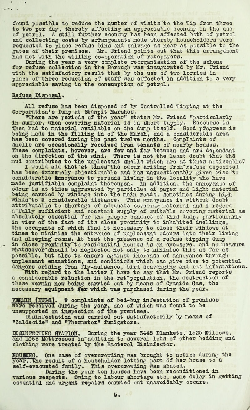 foimd possible to reluos the nicbor of visits'to tho Tip fron tliroQ to two per day, thereby affecting an appreciable econor^T- in the uso of petrol. A still further aooncoy has been affected both of petrol and collecting costs by arfangenents nade whereby householders were requested to place refuse bins and salvage as near as possible to the gates of their prenisos. Mr. STiond points out that this arrangenont has net with tho willing co-operation of rateiDayers. During the j'-ear a very conploto reorganisation of^tho Sohene for refuse collection in the Borough was inaugurated by I«Ir. M.end with tho satisfactory result that by tho use of two lorries in place of'thrao reduction of staff was effected in addition to a very appreciable saving in the oonaunption of petrol. Refuse Disuosal^ All refuse has been disposed of by Controlled Tipping at tho Corporation's Dunp at Stanpit Marshes. There are periods of tho year states I-Ir. friend particularly in Sumer, when oovoring natorial is in short supply. Recourse is than had to naterial available on the dunp itself. Q-ood progress is being nade in the filling in of the Marsh, and a considerable area has been oovered during the past twelve nonths. Conplaints of aiells are occasionally received fron tenants of nearby houses. These conplaints, however, are few and far between and arS dependant on the direction of the wind. There is not the least doubt that the nud contributes to the unpleasant snolls which are at tines noticeable? I would add that^at tlnos^the odour arising fron'rofuse deposited has boon oxtranoly objectionable and has unquestionably given rise 'to considerable gun cyan ce to persons living in the locality who have nade justifiable oonplaint thereupon. In addition, tho annoyance of odour is at tines aggravated by particles of paper aiid light natorial being carried by windage into tho nain roads, spnotines during high winds!0 a considorablo distance« This annoymco is without doubt attributable to shortage of adec^uate covering naterial ajrid I regard afully sufficient and constaiit supply of suitable covoicing naterial as absolutely essential for the proper condact of this dunp, particularly in view of the fact of its close proxinity to inhabited dwellings, the occupants of which find it nooesaaiy to close their windows at tinea to nininise the entrance of unpleasant odours into their living and sleeping* rocns. At best the presence of a refuse tipping dunp in close proxinity'^to residential houses is an oyo-soro, and no neasure whatBQovershould be neglected not only to nininise this as far as possible, but also to ensure against increase of annoyance through unpleasant enaaations, and conditions \7hiGh can give rise to potential dangers arising fron fly-nuisance, bird scavenging and rat infestations. With regard to the latter I have to say that Mr, if*!end reports a considerable reduction in the rat population, the destruction of these vemin now being carried out by neans of Cyanide Gas, tho necessary equiinent which was purchased during tho year. VHBMDT (BUGS). 9 conplaints of bed-bug infestation of prenisos were receivea during the year, one of v/hioh was found to be unsupported on in^eotion of the pranises. DLsinfestation was carried out satisfactorily by neans of Zaldeoide and Thematox funigatora. ISffiggBCTIITG flTATlOir. Daring the year 3445 Blankets, 1525 pillows, ’and Ig'ss Watireases in^addition to several lots of other bedding and clothing wore treated by the Baoterol lUsinfector. EOTJgWG. One ease of overcrowding was brought to notice during tho year,.the result of a householder lotting part of her house to a self-evacuated fsnily. This overorov/ding was abated. Daring the year ton Rouses have been reconditioned in various respects. Ov/ing to labour shortage etc, sone delay in getting essential and urgent repairs oarried out unavoidably oocrurs. &