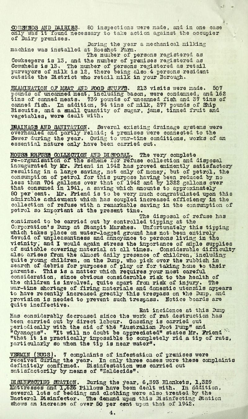 .OOWaHSDa MD 80 inspectiona were made, and in one ease only was found Necessary to talce action against the o.ocnpier of Dairy premises. Daring the year a mechanical milking machine v/as installed at Roe shot Dam. The number of persons registered as Oov/keepers la 13, and the number of premises registered as Cowsheds is 13. The number of persons registered as retail purveyors of milk is 12, there being also;4 persons resident outside the District who retail milk in your Borough. mkmmTim op meat mb pood arUDDS. 213 visits ware made. 507 pounds of uhoanined meat, 'inoluding' bacon, were oonde2iLned, and 162 tins of canned meats. 739 pounds of uncanned fish and 37 tins of canned fish. In addition, 94 tins of 23iilk, 277 pounds of Ship Biscuits, and a small quantity of sugar, ^ams, tinned fruit and vegetables! were dealt with. 33RAIITA(tB MD SAITITATIOir. Several existing drainage systems were Werh’aule’d' 'ah'd partly relaid; 4 premises ^vere connected to the Sev/er during the year. Owing to war-time conditions, works of an essential nature only have been carried out. HOUSB KB^SB COUECTIOIT MB DiaPOSAD. The very complete re-organisatloh of t^e 'scheme for refuse collection and disposal inaugurated by Mr. Driend in 1942 has proved eminently satisfactory resulting in a large saving, not only of money, but of petrol, the consumption of petrol for this purpose having been reduced by no less than 704 gallons over that of 1942 and by 1322 gallons over that consumed in 1941, a saving which amounts to approximately 60 per'oent. Mr. i3^iend is to be very much congratulated upon this admirable achiovment which has coupled increased efficiency in the collection of refuse with a remarkable saving in the consumption of petrol so important at the present time. The disposal of refuse has continued to be carried out by controlled tipping at the Corporation's Dump at Stanpit Marshes. Unfortunately this tipping which takes place on water-logged ground has not been entirely devoid of unpleasantness and annoyance to persons living in the vicinity; and I would again stress the importance of ample supplies of suitable covering material at all times. Considerable difficulty also arises from the almost daily presence of children, including quite young children, on the Dump, who pick over the rubbish in search of debris for pu3?poses of play or for taking heme to their parents. This is a matter which requires your most careful consideration, since obvious considerable risk to the health of the children is involved, quite apart frem rl^ of injury. The war-time shortage of firing materials and domestic utensils appears to have recently increased greatly this trespass, on the Dump, and provision is needed to prevent such trespass. Uotice boards are quite ineffective. Hat incidence at this Dump has considerably decreased since the work of rat destruction has been carried out by direct labour. Gassing is carried out periodically with the aid of th§ Austr^ian Doot Bump” and .j. ”Cyanogas”. ”It will no doubt be appreciated” states Mr. Driend” ”that it is practically impossible to completely rid a tip of rats, particularly so vrtion the tip is near water”. VBBMIIT (BTO3). 7 ccmplaints of infestation of premises were 'received' during the year. In only three oases v/ore these complaints definitely conffimed. Disinfestation was carried out satisfactorily by means of ”Zald0cid0”. BOCaaiUgBOTlITG arATiqU. During the year, 6,393 Blankets, 1,3S9 Waitresses and' Pillows have been dealt with. In addition, several lots of bedding and clothing were also treated by the Bactorol Disinfector, The demand upon this Disinfecting station shows an increase of over 60 per cent upon that of 1942.
