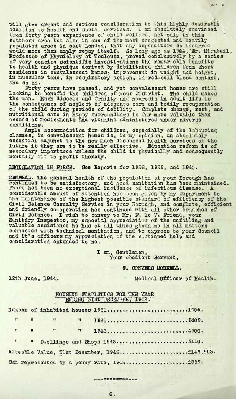 will giro urgent and serious consideration to this highly desirable addition to health and social services. 7. am absolutely convinced from forty years experience of child welfare, not only in this southern area but also in one of the most congested and heavily populated areas in oast London, that any expenditure so incurred would moro than amply repay itself* So long ago as 19a4, 'iDr, Mirabail, professor of IPhysiology at Toulouse, proved conclusively by a series of very concise scientific investigations the remarlcable benefits to health and physique derived by debilitated children from short residence in convalascent hames; improvement in weight and height, in muscular tone, in respiratory aotion, in rod-cell blood content, and so on. Porty years have passed, and yet oonvalasoent homes are still lacking to benefit the children of your Jlistrict. The child makes the man. Much disease and frailty and neurosis in adult life is the consequence of neglect of adequate care and bodily recuperation of the child during periods of debility. Completo ohango, rest, and nutritional care in happy surroundings is far more valuable than oceans of medicaments and vitamins administered under adverse conditions. Ample accommodation for children, especially of the labouring classes, in convalescent homes is, in my opinion, an absolutely essential adjunct to the now much discussed health services of the future if they are to be really effective. Education refona is of secondary importance unless the child is physically and consequently mentally fit to profit thereby. nr EDRCB* see Reports for 1938, 1939, and 1940. GMIRAL. The general health of the population of your Borough has continued to be satisfactory, and good sanitation has been maintained. There has been no exceptional incidence of infectious disease* A considerable amount of attention has been given by my Department to the maintenance of the highest possible standard of efficiency of the Civil Defence Casualty Service in your Borough, and oom0.ote, efficient and friendly oo-operation has continued with all other branches of Civil Defence* X wish to convey to Mr* P. lo V* Priend, your Sanitary Inspector, my espooial appreciation of the unfailing end valuable assistance he has at all times given me in all matters connected v/ith technioal sanitation, and to express to your Council and it*3 officers my appreciation of the continued help and consideration extended to me. I am, Gentlemen, Your obedient Servant, comma morehrii. 12th Juno, 1944. Medical Officer of Health. HOTJSIHG SPATISnCS POR TE2 YBkR Number of inhabited houses 1921..1406. ” It It 1931... ..,..,,,,.2409. ^ « If 1943 ,,.4700. ^ 3>vellings and Shops 19435110. Rateable Value, Slst IJecember, 1943.£147,953. Sum represented by a penny rate, 1943.£569,