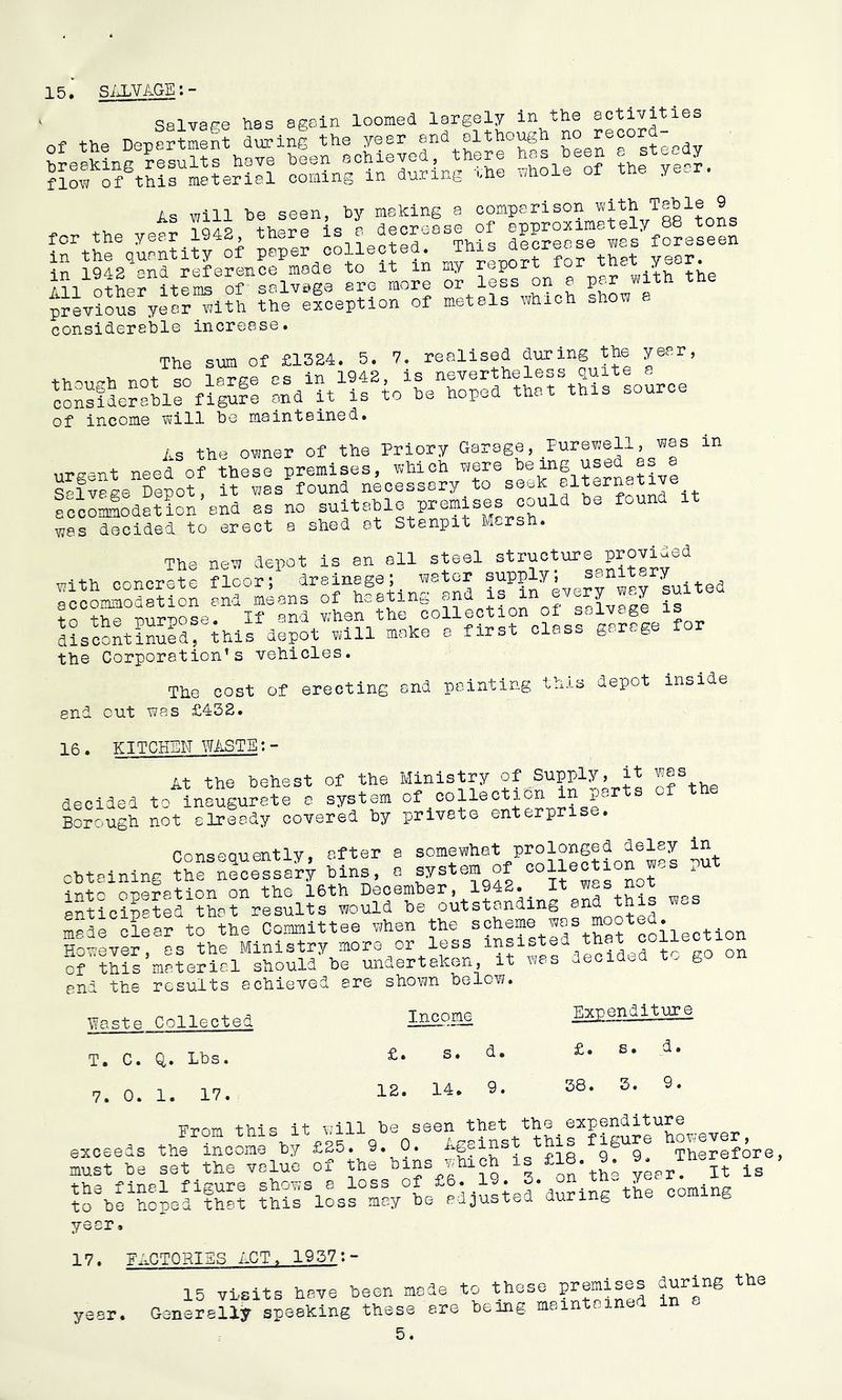 15, SALVAGEl- ... S'SliLivs ;ss«“ , „ „ii ss 'ttSTi.'i “‘Sf.: sns;s;.say“ »’= lrthe\unntity of collect,,y^repo?rforthIt lll'otLfitrn^'orsow .re more o? leL on e par «ith the previous yeol“l?h ?he efoeption of metals wMoh sho« a considereble increase. The sum of £1324. 5. 7. realised during the year, not so large as in 1942, is nevertheless quite =. consfLrfhll figufe and it is to he hoped that this source of income will be maintained, As the ovjner of the Priory Garage, Purewell, was in urgent need of these premises, which were s-lveee Depot, it V7as found necessary to seek elternativ sccomlodation and as no was decided to erect a shed at Stanpit Marsh. The nett depot is an all steel structure provided uith concrete floor;^ n-aiin'-^and in ever^ way Lited to°the°pSTOse'’^^irand whenthe collection of salvage is d?scontiSrG.is depot will make a first class garage for the Corporation’s vehicles. The cost of erecting and pointing this depot inside end out was £432. 16. KITCHEN WASTE:- of the Ministry of Supply, it was of the At the behest -.n decided to inaugurate a system of collection in port Bohugh not elrfady covered hy private enterprise. Conseauently, after a somewhat prolonged delay in chtainlng ?rn^ceEL?f bins, e system of collection was PUt n-pp-ration on the 16th December, 1942. it was not anticipated that results would be outstanding made clear to the Committee when the collection However, as the Ministry more or less insisted tha cf this material should be undertaken, it w;as aecidi.d . g end the results achieved are shown below. i;?aste Collected T. C. 0,. Lbs. 7. 0. 1. 17. Income £. s. d. 12. 14. 9. Expenditure £. s. d. 38. 3. 9. Eron this it will be seen that the expenditure exceeds thriScom^hy £25., 9. 0. “8?! TSra, must he set the value of the ^>45%'fCh is £18. 9. the final figure shows a loss of coming to he hoped that this loss may he adjusted during tn g year. 17. FACTORIES ACT. 1937:- 15 visits have been made Generally speaking these are to these premises being maintained 5. during the in a year.