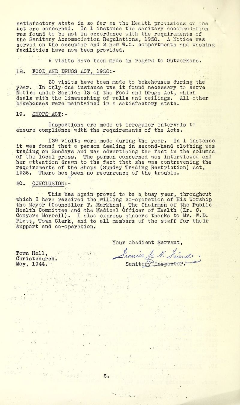 setisfoctory state in so far os the Health pro\/isions cl cne Act ore concerned. In 1 instance the sanitary occommodetion wos found to be not in accordance with the requirements of the Sonitory Accommodation Regulations, 1938. A Notice was served on the occupier and 2 new W.C. comportments and washing facilities have now been provided. 9 visits hove been made in regard to Outworkers. 18. FOOD AND DRUGS ACT. 1958;- 20 visits have been made to bakehouses during the year. In only'one instance was it found necessary to serve Mot ice under Section 13 of the Food and Drugs Act, which deals with the limewoshing of walls and ceilings. All>other bakehouses ?;ere maintained in a satisfactory state. 19. SHOPS ACT:- Inspections are made at irregular intervals to ensure compliance with the requirements of the Acts. 129 visits were mode during the year. In 1 instance it was found that a person dealing in second-hand clothing was trading on Sundays and was advertising the fact in the columns of the local press. The person concerned was interviewed end her attention drawn to the fact thet she was contravening the requirements of the Shops (Sunday Trading Restriction) Act, 1936. There has been no recurrence of the trouble, 20. CONCLUSION;- This has again proved to be a busy year, throughout v/hich I have received the willing co-operation of His Worship the Mayor (Councillor T,. Markham), The Chairman of the Public Health Committee and the Medical Officer of Health (Dr. C. Conyers Morrell). I also express sincere thanks to Mr. W.D. Platt, Town Clerk, end to all members of the staff for their support and co-operation. Your obedient Servant, SanitarJ^Iiis^^elro’f.' Town Hall, Christchurch. May, 1944.