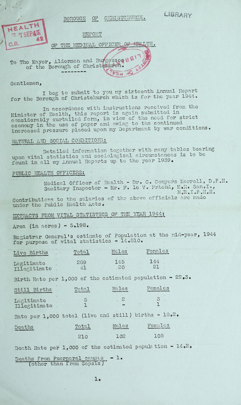 SEP451 Aa BOROUGH OP CIIRISTCHURCII REPORT QP TliE MEDICAL 0FFICEIU£S^‘‘^^TIL LlSRARr To Tlio Mayor, AlUormcn ^ of the Borough of ChristMj^^* h' Gentlemen, I beg to submit to you my sixteenth Annual Report for the Borough of Christchurch vhilch is for the year 1944, In accorUanco with instructions rciccived from tho Minister of Health, this report is again submitted in considerably curtailed form, in view of the need for strict economy in tho use of paper and owing to the continued increased pressure placed upon my Department by v/ar conditions. NATURAL A HD SOCIAL COI'DITIOHoJ. Detailed information together v/ith many tables^ bearing upon vital statistics and sociological circumstances is co be found in all my Annual Reports up to tho year 1939. PUBLIC HEALTH OFFICERS; Medical Officer of Health - Dr. C. Conyers iviorrell., ^D eP «H, Sanitary Inspector « Mr. P, le V• Friend, M.R. San,io, ]\i a X « P 9 c 9 Contributions to the salaries of tho above officials are made under the Public Health Acts« EXTRACTS FROM VITAL STATISTICS OF Tlffi, YEAR_l^,4j_ Area (in acres) - 5.198. Registrar General’s estimate of Population at tho mid—year, 1944 for purpose of vital statistics - 14.810. Live Births Total Males Females Legitimate 289 145 144 Illegitimate 41 20 21 Birth Rato per 1,000 of tho estimated population - Still Births Total Males Pemale s Legitimate 5 2 3 Illegitimate 1 •• 1 Rato per 1,000 total (live and still) births - 18® Deaths Total Males Females 210 102 108 Death Rate per 1,000 of the estimated population « 14.2. Deaths from Puerperal causes « 1. (other than from SepsisT