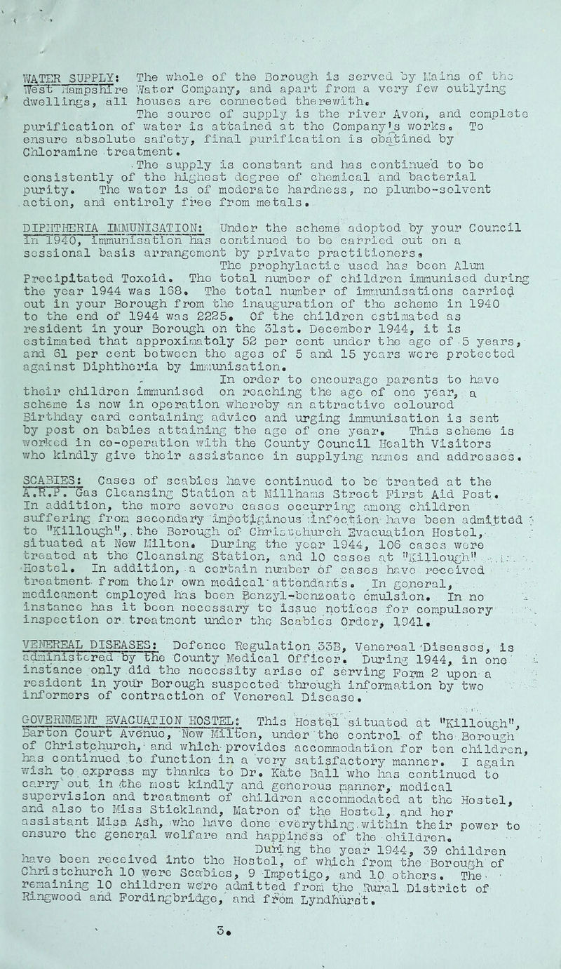 WATER SUPPLY! The whole of the Borough is served hy Eains of the ife'siPi-iampsErre Water Company^ and apart from a very few outlying  dwellingsy all houses are connected therewith* The source of supply is the river Avon^ and complete purification of water is attained at the Company’^s works* To ensure absolute safety, final purification is o'batined by Chloramine treatment. ■The supply is constant and has continued to be consistently of the highest degree of chemical and bacterial purity. The vi^ator is of moderate hardness, no plumbo-solvent action, and entirely free from metals*. DIPIITHCRIA IMMUNISATION! Under the scheme adopted by your Council Tn 1940, immunisation has continued to be carried out on a sessional basis arrangement by private practitioners 9 The prophylactic used has been Alum Precipitated Toxoid. The total number of children immunised durin-g the year 1944 was 168. The total number of Immunisations carriet^ out in your Borough from the inauguration of tho scheme in 1940 to the end of 1944 was 2225* Of the children estimated as resident in your Borough on the olst. December 1944, it is estimated that approximatoly 52 per cent under the ago of 5 years, and 51 per cent botv/ecn the ages of 5 and 15 years were protected against Diphtheria by immunisation, - In order to encourage parents to have their children immunised on reaching the age of one year, a scheme is now in operation whereby an attractive coloured Birthday card containing advico and urging Immunisation is sent by post on babies attaining the age of one year. This scheme is worked in co-operation with, the County Council. Health Visitors who kindly give their assistance in supplying naraes and addresses. SCABIES: Cases of scabies have continued to be treated at the A.R.P. Gas Cleansing Station at Millhams Street First Aid Post. In addition, tho more severe cases occurring among children suffering from secondary'impetiginous''.infection-have been admitted to ^Killough,. the Borough of ChrisTGchurch. Evacuation Hostel,  situated at Ne?/ Milton, During the year 1944, 106' cases were treated at the' Cleansing Station, and 10 cases at 'tXillough',’i.c. Hostel. In addition, - a certain nuraber of cases have .ro'ceivod ^ - treatment, from their own medical'attenda.nt's. ' In go.neral, .. , medicament employed .has been iScnzyl'-benzoate emulsion. In no instance has it boon necessary to Issuo .notlcos for compulsory inspection or; treatment undor thg Scabies OrdoTj 1941, VEI'IEREAL DIS-EASES? Dofenco Regulation,.33B, Venereal'Diseases, is administered by^the 'County Medical Officer. During 1944, in one' insifance only did tho necessity arise of, serving Form 2 upon- a resident in your Borough suspected' thro'ugh information by two Informers of contraction of Venereal Disease.' GOVERHItEIH* EVACUAT10N 'HOSTELt This Host'el 'situated at *^Ki.llough”, Barton^Court Avenue, 'Now Milton, under the control- of the.Borough of Christchurch, - and which--provides accommodation for ten children, has continued to function in a very satisfactory manner. I again wish to e.xprO'S.s my thanlcs to Dr. Ka.te Bail who has continuod to carry out. in the most kindly and go-horous manner,- medical supervision and treatment of children accommodated at the Hostel, and^also toj/liss Stickland, Matron of .the . Hostel,. and her . assistant Miss, Adh, .who have done 'everything.within their po'wer to ensure the general welfare and happiness ' of the ■ children.. Luring the year 1944, 39 children nave been received into the Hostel, of which from the Borough of Christchurch 10^were Scabies, 9 -Impetigo, and 10 othor.s. The- ■ remaining 10 children were admitted from the .Rural .Dls-trlct of Ringwood and Pordingbridge,' and fhom Lyndhurst, 