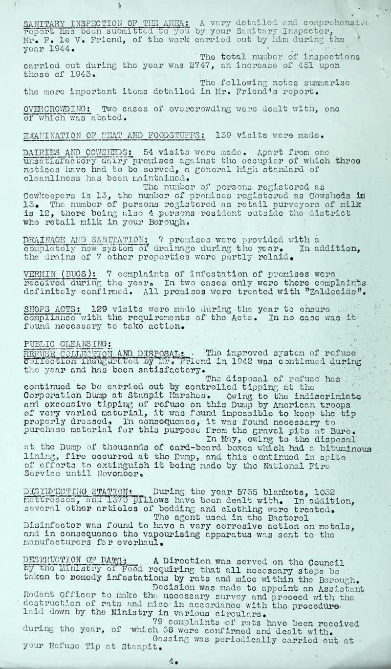 5i SANITARY INSPECTION OF THE AREA; A vei’y dotailod and comprchcnsi>/■(• report has boon suDmit'tcd tV you by your Sanitary Inspector^ Mr. P. le V. Friend, of the v/ork carried out by him duriny the ‘ year 1944. ’ 'The total.number of inspections carried out during the year v/as 2747, an incroasG of 451 upon those of 1943. The following notes summarise the more important items detailed in Mr. Friend’s report, OVERGRQ7JDING; Tv/o cases of overcrov/ding v/ero dealt with, one of v/hi’ch was^abated. E:XAMINATI0N of meat and foodstuffs: 139 visits wore made. DAIRIES AI'ID COVtSIISDSi^ 54 visits v/ero made. Apart from one unsatisfa'cUory dairy’^promiscs against the occupier of which throo notices liavo had to bo served, a general high standard of cleanliness has been maintained* The number of persons registored as Cov/keepers is 13, the number of promises registerod as Cov/shods io 13» The number of persons rogistored as retail purveyors of milk is 12, there being also 4 persons resident outside the district who retail milk in your Borough* DR/i.INAGE AND SANITATION: 7 premises were provided with a completely nGw“'’sysUom o'f drainage during the ^’car. In addition, the drains of 7 other proportios v/ore partly rclaid# VERMIN (BUGS); 7 complaints of infestation of premisos wore received during the years In two cases only were thoro complaints definitely confirmed. All preraisos v/cre treated with ’^Zaldecide’', SHOPS ACTS; 129 visits v/ero made during the year to ensure .. compXTanco’^v/ith the requirements of the Acts, In no case was- it found necessary to tako action. PUBLIC CLEANSING: The improved in 1942 was the year and has been satisfactory. system of refuse continued .during The disposal of re-fuso' has .•  ' continued to be carried out by controlled tipping at the Corporation Dump at Stanpit Marshes. Owing to the indiscrimiatu ' anrl oxccssivo tlppin^^ of refuse on this Dump by American troops of very varied maborial, it was found impossible to keep the tip properly dressed^ In consequence, it was found necessary to y purchase material for this purpose frora the gravel pits at.Bure, In May, ovdn-g to the disposal at the Dump of thousands of card-board boxes vdiich had a bituminous lining, fire oocurrod at tho Dump, and this continued in spite of efforts to extinguish it being made by the National Fire Service until Novombor* DDylipiECfTIj^G^STATION\ During the year 5735 blanicots, 1032 maTUro'sscs‘7 a'h^'ToX^'^pillows have been dealt with. In addition, several other articles of bedding and clothing -were treated. The agent vised in tho Bactorol Disinfector was found to havo a very corrosive action on metals, and in consequonco tho vapourising apparatus was sent to tho manufacturers for overhaul. ^ A Direction was served on tho Council by tho Ministry oil'ood roquii'ing tliat all necessary steps be ■' taken to remedy infestations by rats and mice vdthin the Borough. Dcoision was made to appoint an Assistant Rodent .Oflicer to make tho necessary survey and prooecd witli tho destruction of rats and mice-' in accordance with the jproceduroi laid down by tho Ministry in various circulars.- during tho year, your Refuse Tip 79 complaints of rats have been received of -which 38 were confirmed and dealt with. Gassing was periodically carried out- at at Stanpit,