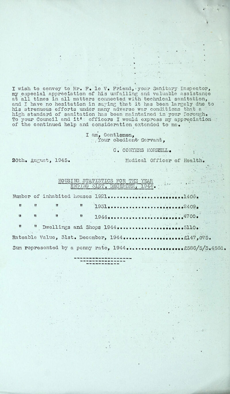 I wish to convey' to Mr* P* le V* Friend,'your Sanitary-Inspector, my especial appreciation of his unfailing and valuable assistance at all times in all matters connected with' t-echnical sanitation, and I have no hesitation in saying that it has been largely due to his strenuous efforts under many adverse war cond.ltions that a high standard of sanitation has been maintained in'your Borough. To your Council and it^-: officers I virould express my appreciation of the continued help and consideration extended to me* i I am, Gentlimen, • ■ Ypur obedient^ Servant, C, COITZERS KOREELL. . 30th. August, 1945. • ' ' Medical Officer of Health. HOUSING, STATISTICS FOR THE YEAR ' E^I^G~'51gT. DECEMBERy 1944'. Number of inhabited houses 1921..,,,, »» '» '» 1931    1944..,.., ” Dwellings and Shops 1944... Rateable Value, 31st, December, 1944. Sum represented by a penny rate, 1944 ...14 Ob ^ ' ...2409,. *,,4700.' ^..SllO.- . ^ ...£147,075. ...£586/5/3.456d.