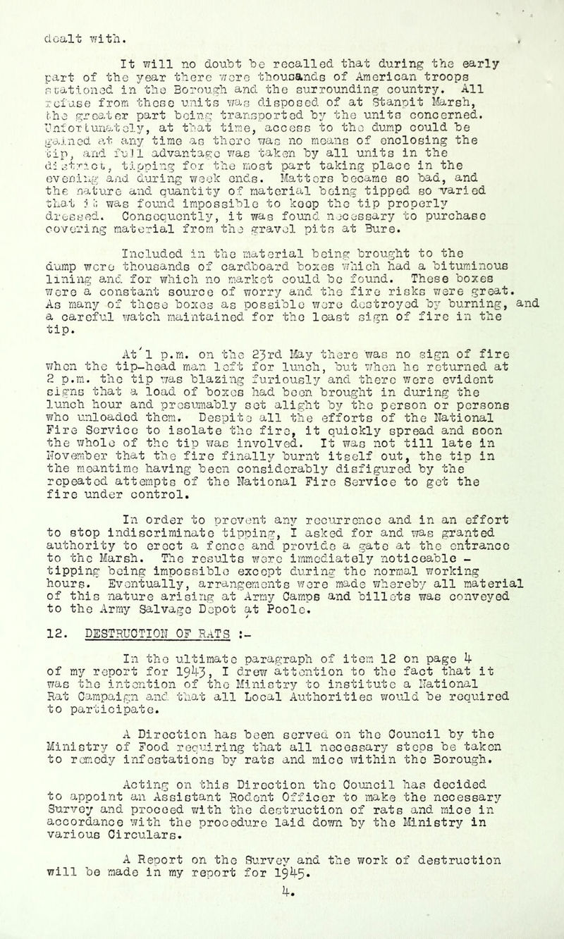 dealt with. It will no doubt be recallod that during the early part of the 3/‘ear there wore thouDands of American troops nuationed in the Borough and the surrounding country. All refuse from those units Y/a.c disposed of at Stanpit Marsh, the greater part being transported by the units concerned, Ini or turiat el}/, at that time, access to the dump could be gamed at any time as there was no means of enclosing the tip, and full advantage Y^as taken by all units in the d'l strict., tipping for the most part taking place in the 63venlng and during YYoek ends. Matters became so bad, and the nature and quantity of material being tipped so varied that i was found impossible to keep the tip properl37 dressed. ConsGquGntl3/', it was found necessary to purchase co\7'oring material from the gravel pits at Bure. Included in the material being brought to the dump were thousands of cardboard boj^es which had a bituminous lining and for which no market could be found. These boxes wore a constant source of worry and the fire risks v/ere great. As many of those boxes as possible were d-cstroyed b}’ burning, and a careful watch mai'ntained for the least sign of fire in the tip. At'l p.rn, on the 23rd May there was no sign of fire when the tip-head man loft for lunch, but when he returned at 2 p.m. the tip Tjas blazing furiously and there were evident signs that a load of boxes had been brought in during the lunch hour and presumably set alight by the person or persons who unloaded them. Despite all the efforts of the National Fire Service to isolate the fire, it quickly spread and soon the whole of the tip Y/as involved. It was not till late in I'lovember that the firo finall37- burnt itself out, the tip in the meantime having been considerably disfigured by the repeated attempts of the National Fire Service to got the fire under control. In order to prevent an3/' recurrence and. in an effort to stop indiscriminate tipping, I asked for and was granted authority to eroct a fenco and provide a gate at the entrance to the Marsh. The results were immediately noticeable - tipping being impossible except during the normal working hours. Eventually, arrangements wore made whereby all material of this nature arising at Army Camps and billets was conveyed to the Army Salvage Depot at Poole. 12. DESTRUCTION OF RATS In the ultimate paragraph of item 12 on page 4 of my report for 19^3? I d.rew attention to the fact that it ?ras the intention of the Ministry to institute a National Rat Campaign and. that all Local Authorities would be required to participate. A Direction has been served on the Council by the Ministry of Food requiring that all necessary steps be taken to remedy infestations by rats and mice within the Borough. Acting on this Direction the Council has decided to appoint an Assistant Rodont Officer to make the necessar3r Survey and proceed T/ith the destruction of rats and. mice in accordance with the prooedure laid down by the Ministry in various Circulars. A Report on the Surve},^' and the work of dastruotion will be made in my report for 1945.